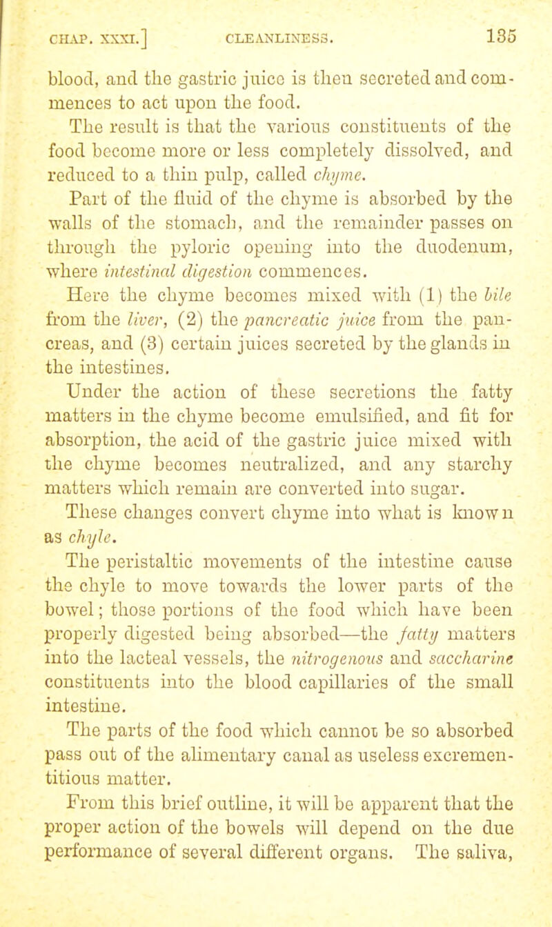 blood, and the gastric juice is then secreted and com- mences to act upon the food. The result is that the various constituents of the food become more or less completely dissolved, and reduced to a thin pulp, called chyme. Part of the fluid of the chyme is absorbed by the walls of the stomach, and the remainder passes on through the pyloric opening into the duodenum, where intestinnl digestion commences. Here the chyme becomes mixed with (1) the hile from the liver, (2) the pancreatic juice from the pan- creas, and (3) certain juices secreted by the glands iu the intestines. Under the action of these secretions the fatty matters in the chyme become emulsified, and fit for absorption, the acid of the gastric juice mixed with the chyme becomes neutralized, and any starchy matters which remain are converted into sugar. These changes convert chyme into what is Imown as chyle. The peristaltic movements of the intestine cause the chyle to move towards the lower parts of the bowel; those portions of the food which have been properly digested being absorbed—the jaitij matters into the lacteal vessels, the nitrogeno^is and saccharine constituents into the blood capillaries of the small intestine. The parts of the food which cannot be so absorbed pass out of the alimentary canal as useless excremen- titious matter. From this brief outline, it will be apparent that the proper action of the bowels will depend on the due performance of several different organs. The saliva,