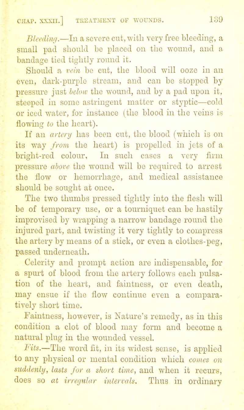 Blcedintj.—In a severe cut, witli very free bleeding, a small pad should be placed on the -wound, and a bandage tied tightly round it. Should a vein be cut, the blood will ooze in an even, dark-purple stream, and can be stopped by pressure just below the wound, and by a pad upon it, steeped in some astringent matter or styptic—cold or iced water, for instance (the blood in the veins is flowmg to the heart). If an artery has been cut, the blood (which is on its way from the heart) is propelled in jets of a bright-red colour. In such cases a very firm pressure above the wound will be required to arrest the flow or hemorrhage, and medical assistance should be sought at once. The two thumbs pressed tightly into the flesh will be of temporary use, or a tourniquet can be hastily improvised by wrapping a narrow bandage round the injured part, and twisting it very tightly to compress the artery by means of a stick, or even a clothes-peg, passed underneath. Celerity and prompt action are indispensable, for a spm't of blood from the artery follows each pulsa- tion of the heart, and faintness, or even death, may ensue if the flow continue even a compara- tively short time. Faintness, however, is Nature's remedy, as in this condition a clot of blood may form and become a natural plug in the wounded vessel. Fits,—The word fit, in its widest sense, is applied to any physical or mental condition which comes on suddenly, lasts for a short time, and when it recurs, does so at irregular intervals. Thus in ordinary