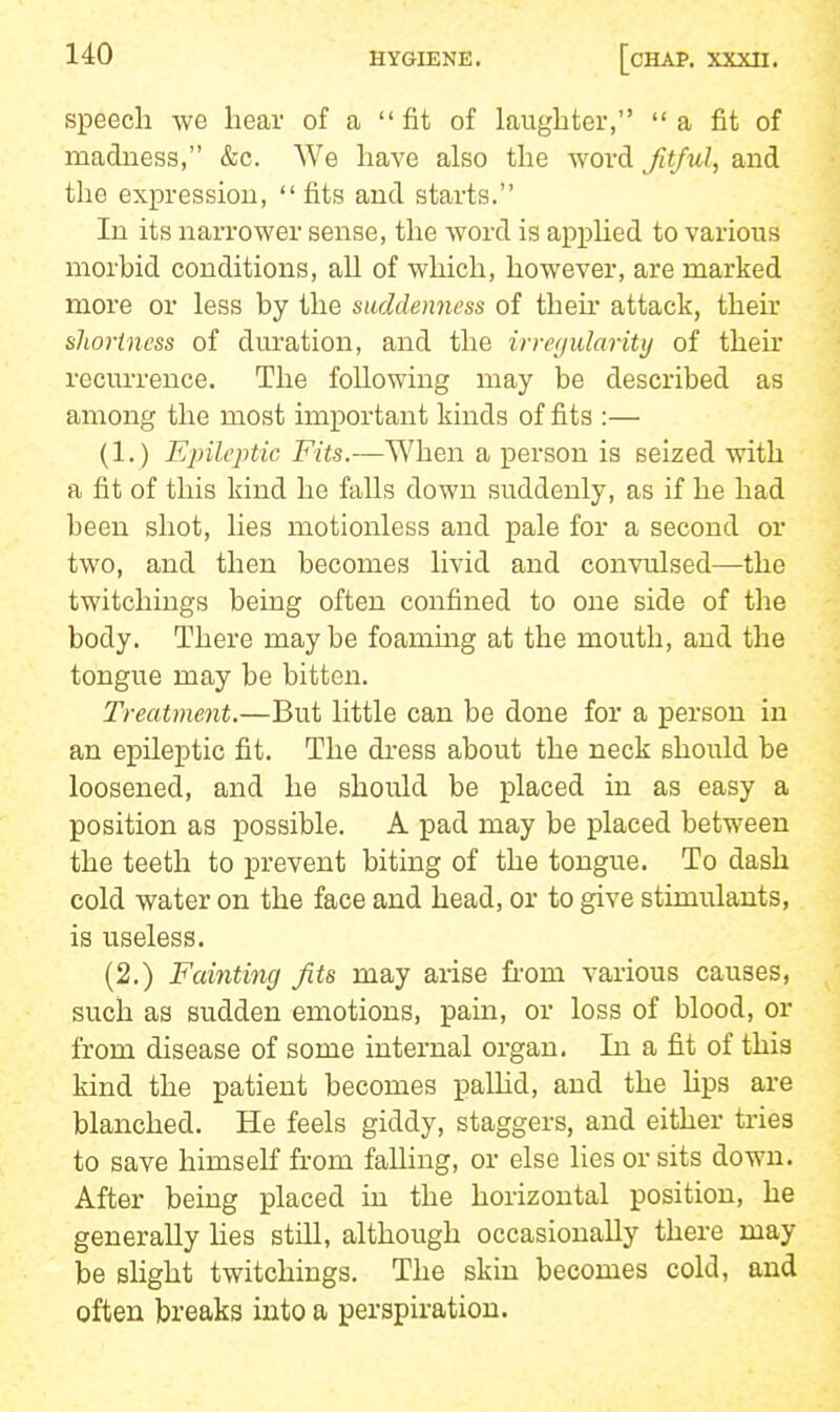 speech we hear of a  fit of laughter,  a fit of madness, &c. We have also the word Jitful, and the expression, fits and starts. In its narrower sense, the word is apphed to various morbid conditions, all of which, however, are marked more or less by the suddenness of then* attack, their shortness of dm-ation, and the irregularity of then* recurrence. The following may be described as among the most important kinds of fits :— (1.) Ejnlejitic Fits.—When a person is seized with a fit of this kind he falls down suddenly, as if he had been shot, lies motionless and pale for a second or two, and then becomes livid and convulsed—the twitchings being often confined to one side of the body. There maybe foammg at the mouth, and the tongue may be bitten. Treatment.—But little can be done for a person in an epileptic fit. The dress about the neck should be loosened, and he should be placed in as easy a position as possible, A pad may be placed between the teeth to prevent biting of the tongue. To dash cold water on the face and head, or to give stimulants, is useless. (2.) Fainting Jits may arise fi'om various causes, such as sudden emotions, pain, or loss of blood, or from disease of some internal organ. In a fit of this kind the patient becomes palHd, and the Hps are blanched. He feels giddy, staggers, and either tries to save himself from falling, or else lies or sits down. After being placed in the horizontal position, he generally lies still, although occasionally there may be slight twitchings. The skin becomes cold, and often breaks into a perspiration.