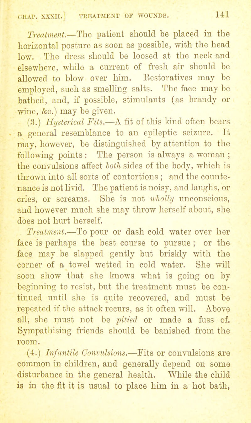 Treatment.—The patient should be placed hi the horizontal posture as soon as possible, with the head low. The dress should be loosed at the neck and elsewhere, while a current of fresh air should be allowed to blow over him. Eestoratives may be employed, such as smelling salts. The face may be bathed, and, if possible, stimulants (as brandy or wine, &c.) may be given. (3.) Hi/sterical Fits.—A fit of this kind often bears a general resemblance to an epileptic seizure. It may, however, be distinguished by attention to the following points : The person is always a woman ; the convulsions affect hoth sides of the body, which is thi'own into all sorts of contortions ; and the counte- nance is not livid. The patient is noisy, and laughs, or cries, or screams. She is not u-JioUij unconscious, and however much she may thrown herself about, she does not hurt herself. Treatment.—To pour or dash cold water over her face is perhaps the best com'se to pm-sue ; or the face may be slapped gently but briskly with the corner of a towel wetted in cold water. She will soon show that she knows what is going on by beginning to resist, but the treatment must be con- tinued until she is quite recovered, and must be repeated if the attack recurs, as it often will. Above all, she must not be pitted or made a fuss of. Sympathising friends should be banished from the room. (4.) Infantile Convuhions.—Fits or convulsions are common in children, and generally depend on some disturbance in the general health. While the child is in the fit it is usual to place him in a hot bath,