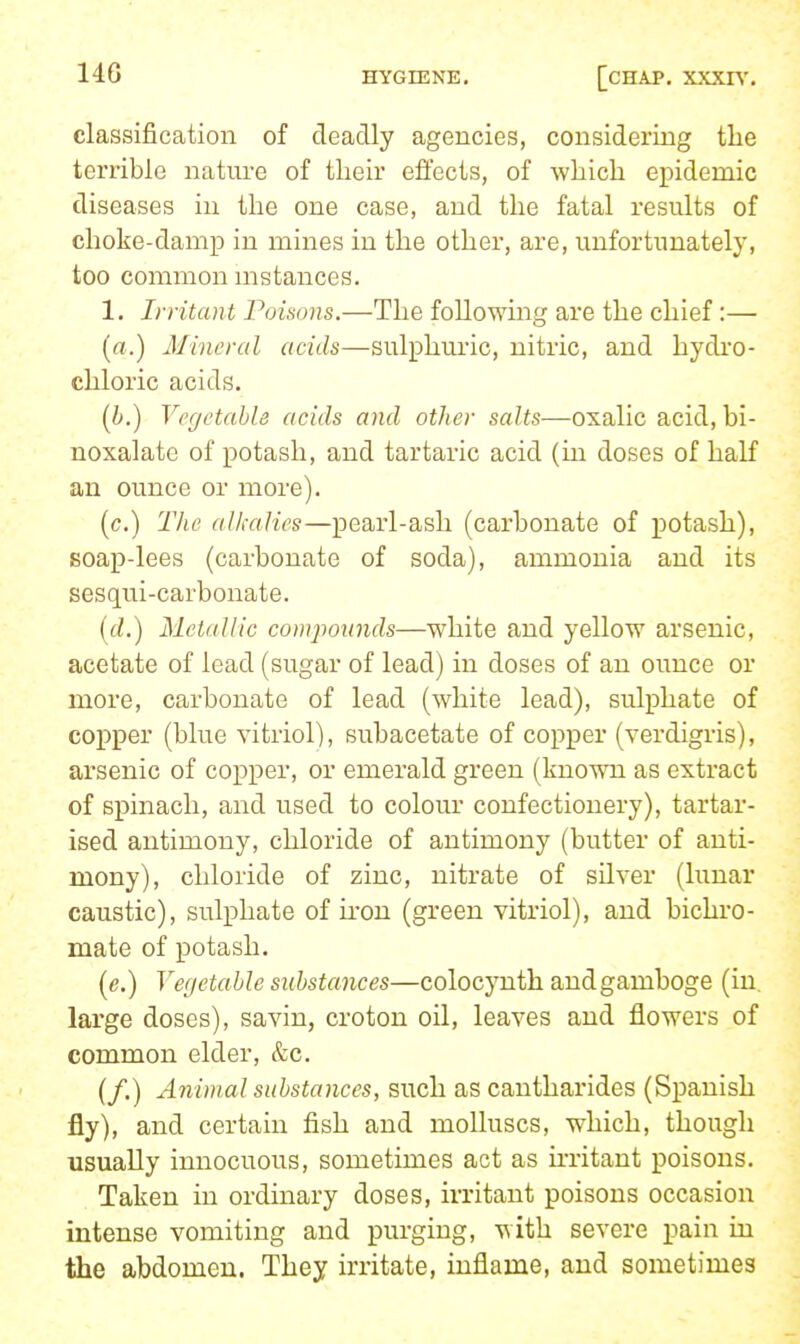 classification of deadly agencies, considering the terrible nature of their effects, of which ei^idemic diseases in the one case, and the fatal results of choke-damp in mines in the other, are, unfortunately, too common nistances. 1. Irritant roisons.—The following are the chief :— («.) Mineral acids—sulphui'ic, nitric, and hydro- chloric acids. (i.) Vegetable acids and other salts—oxalic acid, bi- noxalate of potash, and tartaric acid (m doses of half an ounce or more). (c.) The alkalies—pearl-ash (carbonate of potash), soap-lees (carbonate of soda), ammonia and its sesqui-carbonate. (fi!.) Metallic compounds—white and yellow arsenic, acetate of lead (sugar of lead) in doses of an ounce or more, carbonate of lead (white lead), sulphate of copper (blue vitriol), subacetate of copper (verdigris), arsenic of copper, or emerald green (known as extract of spinach, and used to colour confectionery), tartar- ised antimony, chloride of antimony (butter of anti- mony), chloride of zinc, nitrate of silver (lunar caustic), sulphate of ii'on (green vitriol), and bichro- mate of potash. (e.) yegetahle substances—colocynth and gamboge (in, lai'ge doses), savin, croton oil, leaves and flowers of common elder, &c. (/.) Animal substances, such as cantharides (Spanish fly), and certain fish and molluscs, which, though usually innocuous, sometimes act as irritant poisons. Taken in ordinary doses, irritant poisons occasion intense vomiting and purging, with severe pain in the abdomen. They irritate, inflame, and sometimes