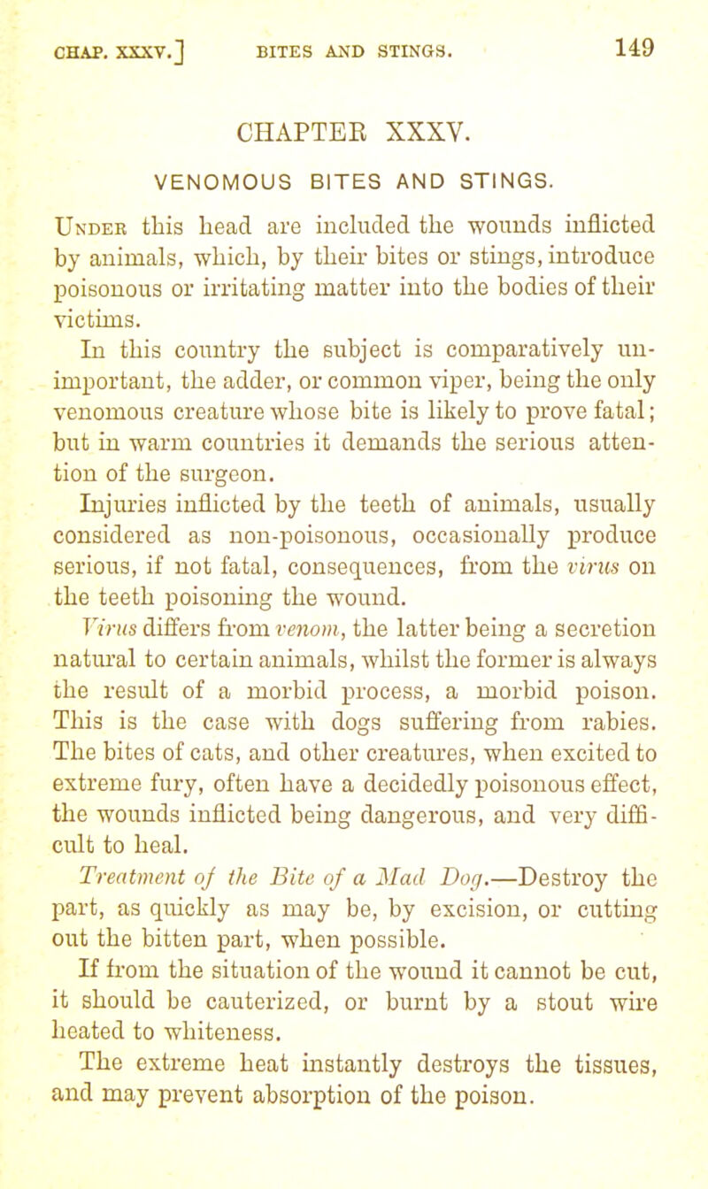 CHAPTEE XXXV. VENOMOUS BITES AND STINGS. Under this head are inchided the wouuds inflicted by animals, which, by their bites or stings, introduce poisonous or irritating matter into the bodies of their victims. In this country the subject is comparatively un- important, the adder, or common viper, being the only venomous creature whose bite is likely to prove fatal; but in warm countries it demands the serious atten- tion of the surgeon. Injuries inflicted by the teeth of animals, usually considered as non-poisonous, occasionally produce serious, if not fatal, consequences, from the virus on the teeth poisoning the wound. Virus differs fi-om venom, the latter being a secretion natm'al to certain animals, whilst the former is always the resiflt of a morbid process, a morbid poison. This is the case with dogs suffering from rabies. The bites of cats, and other creatures, when excited to extreme fury, often have a decidedly poisonous effect, the wounds inflicted being dangerous, and very diffi- cult to heal. Treatment oj the Bite of a Mad Dog.—Destroy the part, as quickly as may be, by excision, or cutting out the bitten part, when possible. If from the situation of the wound it cannot be cut, it should be cauterized, or burnt by a stout wh'e heated to whiteness. The extreme heat instantly destroys the tissues, and may prevent absorption of the poison.