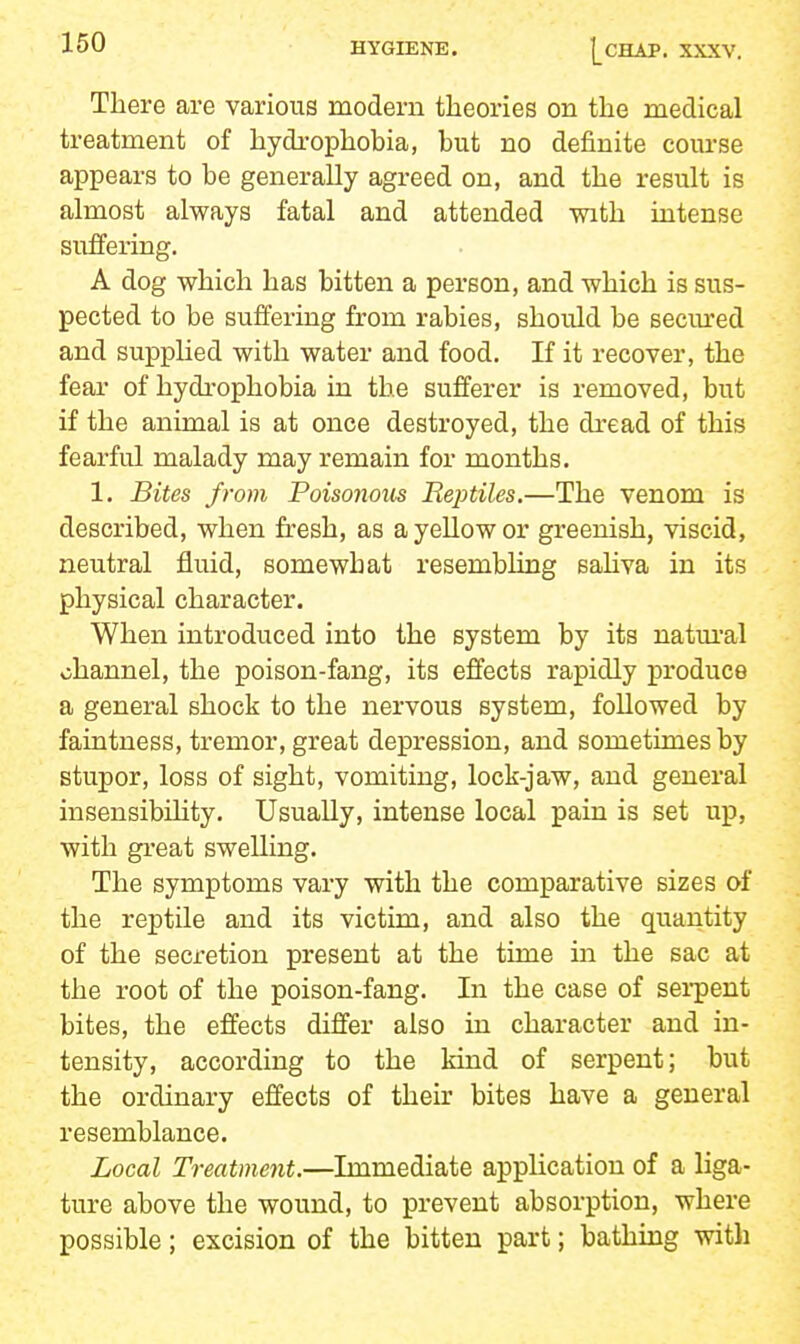 There are various modern theories on the medical treatment of hydrophobia, but no definite course appears to be generally agreed on, and the result is almost always fatal and attended with intense suffering. A dog which has bitten a person, and which is sus- pected to be suffering from rabies, should be secm'ed and suppUed with water and food. If it recover, the fear of hydrophobia in the sufferer is removed, but if the animal is at once destroyed, the dread of this fearful malady may remain for months. 1. Bites from Poisonous Reptiles.—The venom is described, when fresh, as a yeUow or greenish, viscid, neutral fluid, somewhat resembling sahva in its physical character. When introduced into the system by its natm'al channel, the poison-fang, its effects rapidly produce a general shock to the nervous system, followed by faintness, tremor, great depression, and sometimes by stupor, loss of sight, vomiting, lock-jaw, and general insensibihty. Usually, intense local pain is set up, with great swelling. The symptoms vary with the comparative sizes of the reptile and its victim, and also the quantity of the secretion present at the time in the sac at the root of the poison-fang. In the case of sei-pent bites, the effects differ also in character and in- tensity, according to the kind of serpent; but the ordinary effects of their bites have a general resemblance. Local Treatment.—Immediate application of a liga- ture above the wound, to prevent absorption, where possible; excision of the bitten part; bathing with