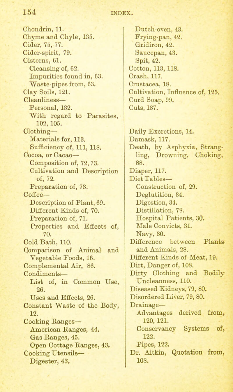 Chondrin, 11. Chyme and Chyle, 135. Cider, 75, 77. Cider-spirit, 79. Cisterns, 61. Cleansing of, 62. Impurities found in, 63. Waste-pipes from, 63. Clay Soils, 121. Cleanliness— Personal, 132. With regard to Parasites, 102, 105. Clothing— Materials for, 113. Sufficiency of. 111, 118. Cocoa, or Cacao— Composition of, 72, 73. Cultivation and Description of, 72. Preparation of, 73. Coffee- Description of Plant, 69. Different Kinds of, 70. Preparation of, 71. Properties and Effects of, 70. Cold Bath, 110. Comparison of Animal and Vegetable Poods, 16. Complemental Air, 86. Condiments— List of, in Common Use, 26. Uses and Effects, 26. Constant Waste of the Body, 12. Cooking Eanges— American Ranges, 44. Gas Ranges, 45. Open Cottage Ranges, 43. Cooking Utensils— Digester, 43. Dutch-oven, 43. Frying-pan, 42. Gridiron, 42. Saucepan, 43. Spit, 42. Cotton, 113, 118. Crash, 117. Crustacea, 18. Cultivation, Influence of, 125. Curd Soap, 99. Cuts, 137. Daily Excretions, 14. Damask, 117. Death, by Asphyxia, Strang- ling, Drowning, Choking, 88. Diaper, 117. Diet Tables- Construction of, 29. Deglutition, 34. Digestion, 34. Distillation, 73. Hospital Patients, 30. Male Convicts, 31. Navy, 30. Difference between Plants and Animals, 28. Different Kinds of Meat, 19. Dirt, Danger of, 108. Dirty Clothing and Bodily Uncleanness, 110. Diseased Kidneys, 79, 80. Disordered Liver, 79,80. Drainage— Advantages derived from, 120, 121. Conservancy Systems of, 122. Pipes, 122. Dr. Aitkin, Quotation from, 103.