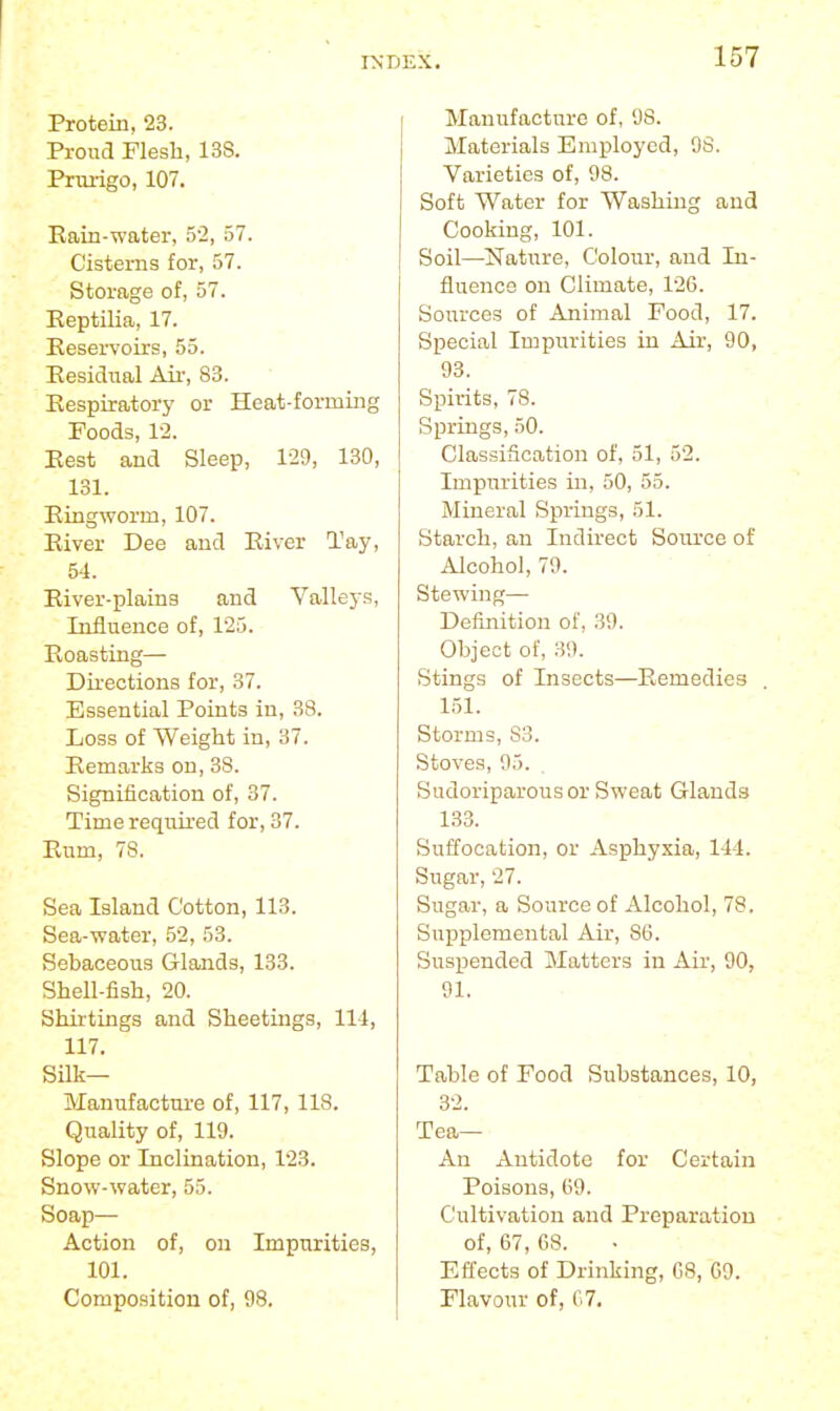 Protein, 23. Proud Flesh, 138. Pnu-igo, 107. Rain-water, 52, 57. Cisterns for, 57. Storage of, 57. Eeptilia, 17. Eeservoirs, 55. EesicTual Air, 83. Respiratory or Heat-forming Foods, 1-2. Rest and Sleep, 129, 130, 131. Ringworm, 107. River Dee and River Tay, 54. River-plains and Vallej-s, Influence of, 125. Roasting— Directions for, 37. Essential Points in, 88. Loss of Weight in, 37. Remarks on, 38. Signification of, 37. Time required for, 37. Rum, 78. Sea Island Cotton, 113. Sea-water, 52, 53. Sebaceous Glands, 133. Shell-fish, 20. Shirtings and Sheetings, 111, 117. Silk— Manufactm-e of, 117, 118. Quality of, 119. Slope or Inclination, 123. Snow-water, 55. Soap— Action of, on Impurities, 101. Composition of, 98. Manufacture of, 98. Materials Employed, 98. Varieties of, 98. Soft Water for Washing and Cooking, 101. Soil—^Nature, Colour, and In- fluence on Climate, 126. Sources of Animal Food, 17. Special Impurities in Air, 90, 93. Spirits, 78. Springs, 50. Classification of, 51, 52. Impurities in, 50, 55. Mineral Springs, 51. Starch, an Indirect Source of Alcohol, 79. Stewing— Definition of, 39. Object of, 39. Stings of Insects—Remedies 151. Storms, S3. Stoves, 95. Sudoriparous or Sweat Glands 133. Suffocation, or Asphyxia, 144. Sugar, 27. Sugar, a Source of Alcohol, 78. Supplemental Air, 86. Suspended Matters in Air, 90, 91. Table of Food Substances, 10, 32. Tea— An Antidote for Certain Poisons, 69. Cultivation and Preparation of, 67, 68. Effects of Drinking, 68, 09. Flavour of, r.7.