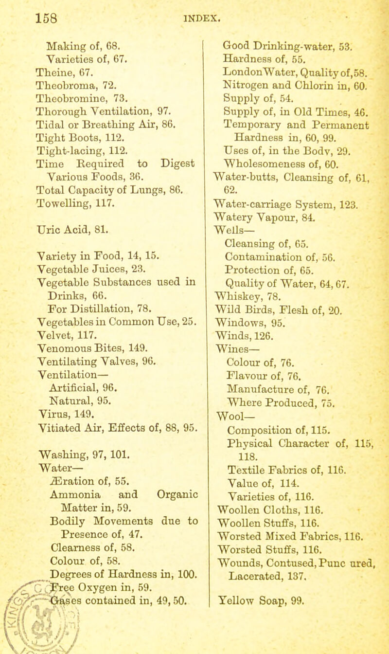 Making of, 68. Varieties of, 67. Theine, 67. Theobroma, 72. Theobromine, 73. Thorough Ventilation, 97. Tidal or Breathing Air, 86. Tight Boots, 112. Tight-lacing, 112. Time Required to Digest Various Foods, 36. Total Capacity of Lungs, 86. Towelling, 117. Uric Acid, 81. Variety in Food, 14, 15. Vegetable Juices, 23. Vegetable Substances used in Drinks, 66. For Distillation, 78. Vegetables in Common Use, 25. Velvet, 117. Venomous Bites, 149. Ventilating Valves, 96. Ventilation— Artificial, 96. Natural, 95. Virus, 149. Vitiated Air, Effects of, 88, 95. Washing, 97, 101. Water— .33ration of, 55. Ammonia and Organic Matter in, 59. Bodily Movements due to Presence of, 47. Clearness of, 58. Colour of, 58. ^ Degrees of Hardness in, 100. ^ ^.J&ree Oxygen in, 59. l^-'Oases contained in, 49,50. Good Drinking-water, 53. Hardness of, 55. London Water, Quality of,58. Nitrogen and Chlorin in, 60. Supply of, 54. Supply of, in Old Times, 46. Temporary and Permanent Hardness in, 60, 99. Uses of, in the Body, 29. Wholesomeness of, 60. Water-butts, Cleansing of, 61, 62. Water-carriage System, 123. Watery Vapour, 84. Wells- Cleansing of, 65. Contamination of, 56. Protection of, 65. Quality of Water, 64,67. Whiskey, 78. Wild Birds, Flesh of, 20. Windows, 95. Winds, 126. Wines— Colour of, 76. Flavour of, 76. Manufacture of, 76. Where Produced, 75. Wool- Composition of, 115. Physical Character of, 115, 118. Textile Fabrics of, 116. Value of, 114. Varieties of, 116. Woollen Cloths, 116. Woollen Stuffs, 116. Worsted Mixed Fabrics, 116. Worsted Stuffs, 116. Wounds, Contused, Punc ured, Lacerated, 137. Yellow Soap, 99.