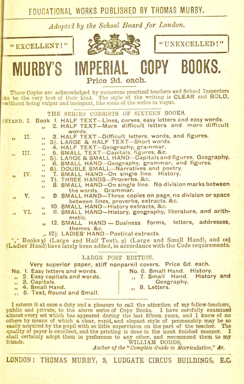 Adoptoi by the School Board for London. EXCELLENT! UNEXCELLED! WIURBY'S IMPERIAL COPY BOOKS. Price 2d. each. The?e Copies arc acknowledged by numerons practical teacTiers and School Inspectors • to be the very best of tlieir Idnd. The style of tlie -m-iting is CLEAR and BOLD, ■'■without beiug vnlgar and inelegant, like some of the series in vogue. THE SERIES CONSISTS OF SIXTEEN BOOKS. JSTAKD. I. Book I. HALF TEXT—Lines, curves, easy letters and easy words. „ 2. HALF TEXT—More difficult letters and more difficult words. II. „ 3. HALF TEXT—Difficult letters, words, and figures. „ 3*. LARGE & HALF TEXT—Short words. „ 4. HALF TEXT—Geography, grammar. „ III. „ 5. SMALL TEXT—Capitals, figures, &c. ,, 5k- LARGE & SMALL HAND—Capitals and figures. Geography. „ 6. SMALL HAND-Geography, grammar, and figures. ,, 6h DOUBLE SMALL—Narratives and poetry. „ IV. „ 7. SMALL HAND—On single line. History. „ 7^. THREE HANDS—Proverbs, &c. „ 8. SMALL HAND—On single line. No division marks between the words. Grammar. „ V. „ 9. SMALL HAND—Three copies on page, no division or space between lines, proverbs, extracts, &c. „ 10. SMALL HAND—History extracts, &c. ,. VI. „ II. SMALL HAND—History, geography, literature, and arith- metic. „ 12. SMALL HAND — Business forms, letters, addresses, themes. &c. „ 12^. LADIES' HAND—Poetical extracts. %* Books 3i (Large and Half Text), si (Large and Small Hand), and i«i (Ladies' Hand) have lately been added, in accordance with the Code requirements. LARGE POST EDITION. Very superior paper, stiff nonpareil covers. Price 6d. each. No. I. Easy letters and words. ,, 2. Easy capitals and words. „ 3. Capitals. ,, 4. Small Hand. ,, 5. Text, Round and Small. No. 6. Small Hand. History. „ 7. Small Hand. History and Geography. ,, 8. Letters. I esteem it at once a duty and a pleasure to call the attention of my fellow-teachers, public and private, to the above series of Copy Books. I have carefully examined almost every set which has appeared during the last fifteen years, and I know of no others by means of which a clear, rapid, and elegant style of penmanship may be so easily acqiired by the pnpil with so little supervision on the part of the teacher. The qnahty of paper is excellent, and the printing is done in the most finished manner. I shall certainly adopt them in preference to any other, and recommend them to my friends. WILLIAM DODDS, Author oj the  Complete Guide to Matrieulalion, ie.