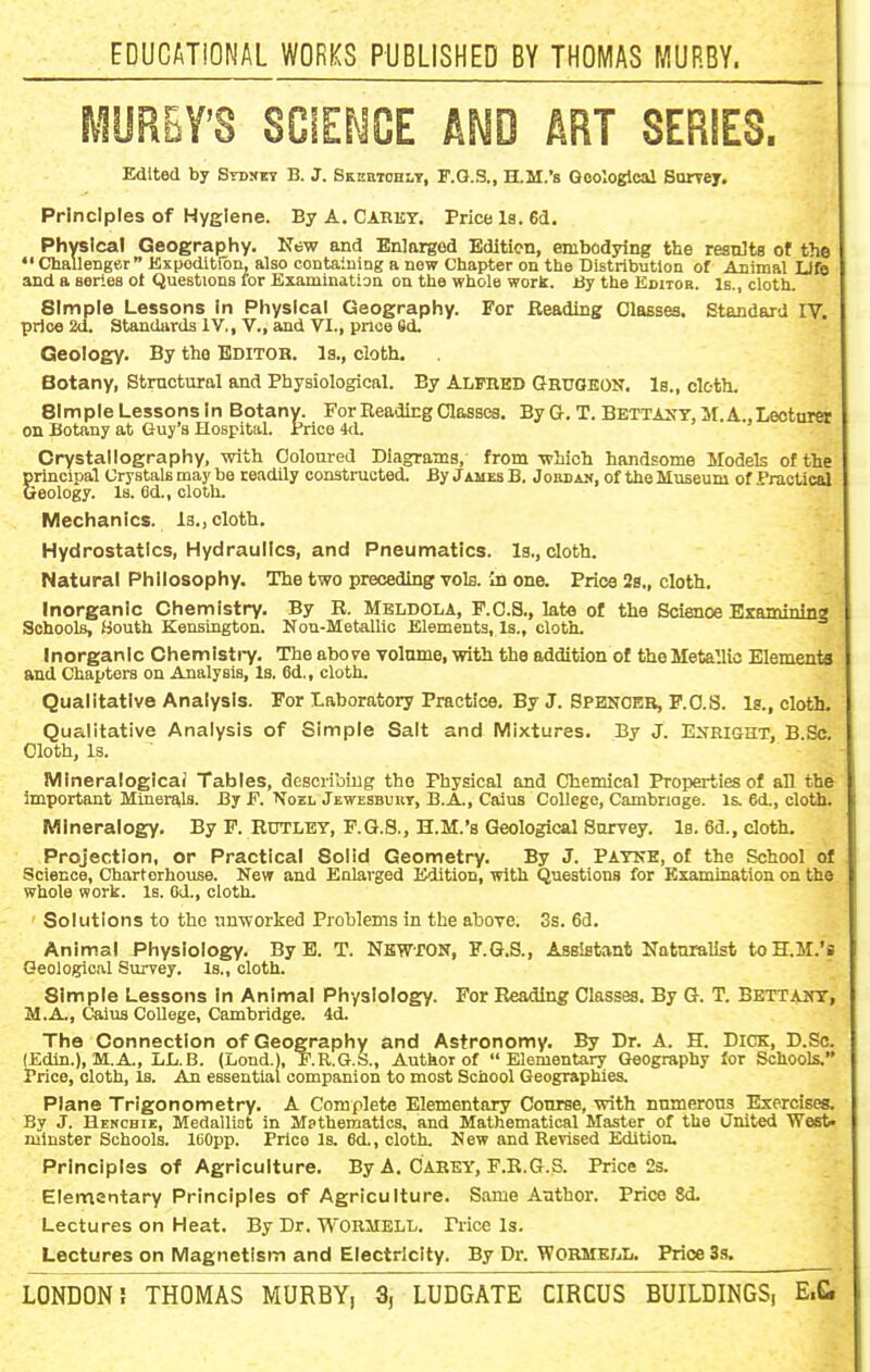 MURBY'S SCIENCE AND ART SERIES. Edited by SYDyEY B. J. Skeetodly, F.Q.S., H.M.'s Geological Burrej. Principles of Hygiene. By A. Cabkt. Price la. 64, Physical Geography. New and Enlarged Edition, embodying the results of the •' Challengor Kxpoditibn, also eontainiag a new Chapter on the Distribution of Animal IJfe and a series ot Questions for Examination on the whole work. By the Editor. Is., cloth. Simple Lessons in Physical Geography. For Beading Classes. Standard IV. price 2d. Standards iV,, V., and VI., price 6d. Geology. By the Editor, la., cloth. Botany, Structural and Physiological. By Alfred Gruokon. 1b., citth. Simple Lessons In Botany. For Beading Classes. By G. T. Bettant,M. A., Lecturer on Botany at Guy's Hospital. Price 4d. Crystallography, with Coloured Diagrams, from which handsome Models of the principal Crystals may be readily constructed. By J hues B. Johdajj, of the Museum of Practical Geology. Is. fld., cloth. Mechanics. Is., cloth. Hydrostatics, Hydraulics, and Pneumatics. Is., cloth. Natural Philosophy. The two preceding toIb. In one. Price 2g., cloth. Inorganic Chemistry. By R. Meldola, F.O.S,, late of the Science Bxamining Schools, Bouth Kensington. Nou-Metallio Elements, Is., cloth. Inorganic Chemistry. The above volume, with the addition of the Metallio Elements and Chapters on Analysis, Is. 6d., cloth. Qualitative Analysis. For Laboratory Practice. By J. Spencer, F.O.S. Is., cloth. Qualitative Analysis of Simple Salt and Mixtures. By J. E^lRlflHT, B.Sc. Cloth, Is. Mlneraloglcai Tables, deseribtug the Physical and Chemical Propei-ties of an the important Minerals. By F. \oel Jewesbuuy, B.A., Caius College, Cambnoge. Is. 6d., cloth. Mineralogy. By F. Rutlet, P.Q.8., H.M.'s Geological Survey. Is. 6d., cloth. Projection, or Practical Solid Geometry. By J. Patke, of the School of Science, Charterhouse. New and Enlarged Edition, with Questions for Examination on the whole work. Is. Od., cloth. Solutions to the imworked Problems in the above. 3s. 63. Animal Physiology. By B. T. NBWrON, F.G.S., Assistant Naturalist to H.M.'s Qeologicivl Survey. Is., cloth. Simple Lessons In Animal Physiology. For Reading Classes. By G. T. Bettaut, M.A., Caius CoUege, Cambridge. 4d. The Connection of Geography and Astronomy. By Dr. A. H. DiOK, D.So. (Edin.), M.A., LL.B. (Lond.), E.R.G.S., Author of Elementary Geography for Schools. Price, cloth. Is. An essential companion to most School Geographies. Plane Trigonometry. A Complete Elementary Cotirse, with numerous Exerciseg. By J. Heschii:, Medalliot in M?thematics, and Mathematical Master of the iJnited ■West- minster Schools, leopp. Price Is. 6d., cloth. New and Revised Edition. Principles of Agriculture. By A. CAREY, F.K.G.S. Price 23. Elementary Principles of Agriculture. Same Author. Price 8d. Lectures on Heat. By Dr. WORMELL. Price Is. Lectures on Magnetism and Electricity. By Dr. WORMKLL. Price 33.