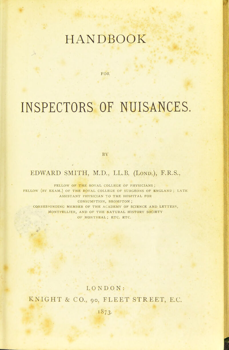 HANDBOOK FOR INSPECTORS OF NUISANCES BY EDWARD SMITH, M.D., LL.B. (Lond.), F.R.S., FELLOW OF THE ROVAL COLLEGE OF PHYSICIANS ; FELLOW (bV exam.) OF THE ROVAL COLLEGE OF SURGEONS OF ENGLAND ; LATE ASSISTANT PHYSICIAN TO THE HOSPITAL FOR CONSUMPTION, BROMPTON ; CORRESPONDING MEMBER OF THE ACADEMY OF SCIENCE AND LETTERS, MONTPELLIER, AND OF THE NATURAL HISTORY SOCIETY Ol MONTREAL ; ETC. ETC. LONDON: KNIGHT & CO., 90, FLEET STREET, E.C. ■873-