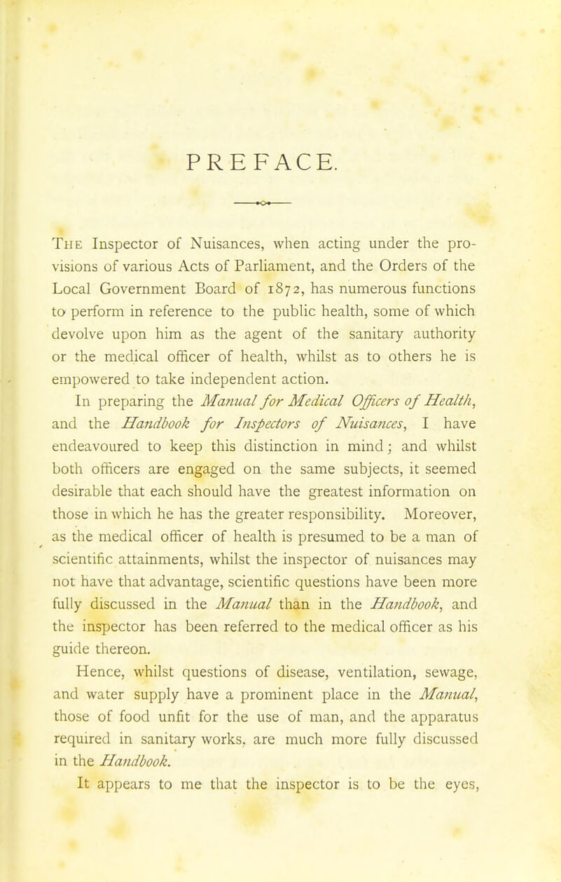 PREFACE. The Inspector of Nuisances, when acting under the pro- visions of various Acts of Parliament, and the Orders of the Local Government Board of 1872, has numerous functions to perform in reference to the public health, some of which devolve upon him as the agent of the sanitary authority or the medical officer of health, whilst as to others he is empowered to take independent action. In preparing the Manual for Medical Officers of Health, and the Handbook for Inspectors of Nuisafices, I have endeavoured to keep this distinction in mind; and whilst both officers are engaged on the same subjects, it seemed desirable that each should have the greatest information on those in which he has the greater responsibility. Moreover, as the medical officer of health is presumed to be a man of scientific attainments, whilst the inspector of nuisances may not have that advantage, scientific questions have been more fully discussed in the Manual than in the Handbook, and the inspector has been referred to the medical officer as his guide thereon. Hence, whilst questions of disease, ventilation, sewage, and water supply have a prominent place in the Manual, those of food unfit for the use of man, and the apparatus required in sanitary works, are much more fully discussed in the Handbook. It appears to me that the inspector is to be the eyes,