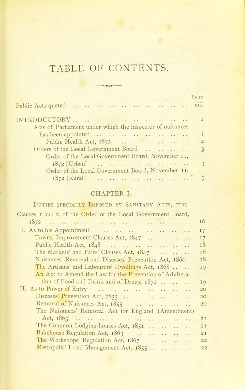 TABLE OF CONTENTS. Page Public Acts quoted xiii INTRODUCTORY i Acts of Parliament under which the inspector of nuisances has been appointed i Pubhc Health Act, 1872 2 Orders of the Local Government Board 3 Order of the Local Government Board, November 11, 1872 [Urban] 3 Order of the Local Government Board, November 11, 1872 [Rural] ■ 9 CHAPTER L Duties specially Imposed by Sanitary Acts, etc. Clauses i and 2 of the Order of the Local Government Board, 1872 16 I. As to his Appointment 17 Towns' Improvement Clauses Act, 1847 '7 Pubhc Health Act, 1848 18 The Markets' and Fairs' Clauses Act, 1847 iS Nuisances' Removal and Diseases' Prevention Act, i860 18 The Artisans' and Labourers' Dwellings Act, 1868 .. .. 19 An Act to Amend the Law for the Prevention of Adultera- tion of Food and Drink and of Drugs, 1872 19 II. As to Power of Entry 20 Diseases' Prevention Act, 1855 20 Removal of Nuisances Act, 1855 20 The Nuisances' Removal Act for England (Amendment) Act, 1863 21 The Common Lodging-houses Act, 1851 21 Bakehouse Regulation Act, 1863 21 The Workshops' Regulation Act, 1867 22 Metropolis' Local Management Act, 1855 22