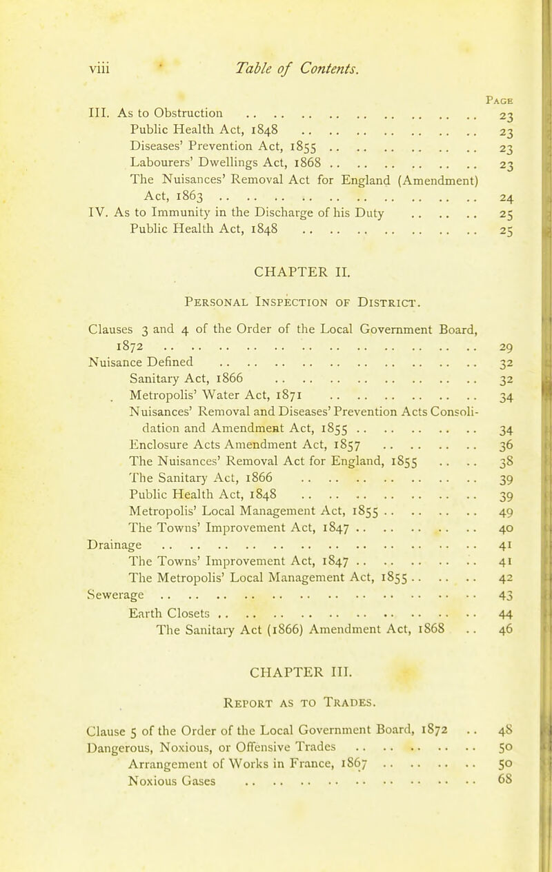 Page III. As to Obstruction 23 Public Health Act, 1848 23 Diseases' Prevention Act, 1855 23 Labourers' Dwellings Act, 1868 23 The Nuisances' Removal Act for England (Amendment) Act, 1863 24 IV. As to Immunity in the Discharge of his Duty 25 Public Health Act, 1848 25 CHAPTER II. Personal Inspection of District. Clauses 3 and 4 of the Order of the Local Government Board, 1872 29 Nuisance Defined 32 Sanitary Act, 1866 32 Metropolis' Water Act, 1871 34 Nuisances' Removal and Diseases' Prevention Acts Consoli- dation and Amendmeat Act, 1855 34 Enclosure Acts Amendment Act, 1857 36 The Nuisances' Removal Act for England, 1855 .. .. 38 The Sanitary Act, 1866 39 Public Health Act, 1848 39 Metropolis' Local Management Act, 1855 49 The Towns' Improvement Act, 1847 40 Drainage 41 The Towns' Improvement Act, 1847 41 The Metropolis' Local Management Act, 1855 42 Sewerage 43 Earth Closets 44 The Sanitary Act (1866) Amendment Act, 1868 . . 46 CHAPTER III. Report as to Trades. Clause 5 of the Order of the Local Government Board, 1872 .. 48 Dangerous, Noxious, or Offensive Trades 50 Arrangement of Works in France, 1867 50 Noxious Gases 68