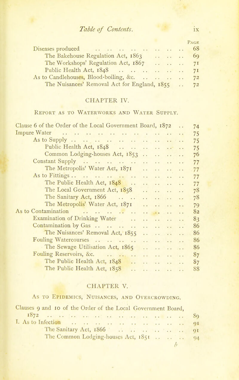 Page Diseases produced 68 The Bakehouse Regulation Act, 1863 69 The Workshops' Regulation Act, 1867 71 Public Health Act, 1848 71 As to Candlehouses, Blood-boiling, &c 72 The Nuisances' Removal Act for England, 1855 . . 72 CHAPTER IV. Report as to Waterworks and Water Supply. Clause 6 of the Order of the Local Government Board, 1872 .. 74 Impure Water 75 As to Supply 75 Public Health Act, 1848 75 Common Lodging-houses Act, 1853 76 Constant Supply 77 The Metropolis' Water Act, 1871 77 As to Fittings 77 The Pubhc Health Act, 1848 77 The Local Government Act, 1858 78 The Sanitary Act, 1866 78 The Metropolis' Water Act, 1871 79 As to Contamination 82 Examination of Drinking Water 83 Contamination by Gas 86 The Nuisances' Removal Act, 1855 86 Fouling Watercourses 86 The Sewage Utilisation Act, 1865 86 Fouling Reservoirs, &c. 87 The Public Health Act, 1848 87 The Public Health Act, 1858 88 CHAPTER V. As TO Epidemics, Nuisances, and Ovekcrowuing. Clauses 9 and 10 of the Order of the Local Government Board, 1872 89 I. As to Infection 91 The Sanitary Act, 1866 91 Tlic Common Loclging-iiouscs Act, 1851 94