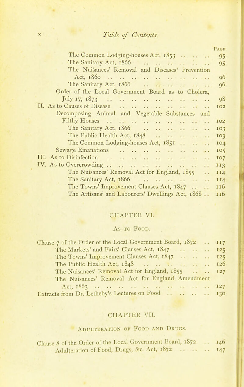 Page The Common Lodging-houses Act, 1853 95 The Sanitary Act, 1866 95 The Nuisances' Removal and Diseases' Prevention Act, i860 96 The Sanitary Act, 1866 96 Order of the Local Government Board as to Cholera, July 17, 1873 98 IL As to Causes of Disease 102 Decomposing Animal and Vegetable Substances and Filthy Houses 102 The Sanitary Act, 1866 103 The Public Health Act, 1848 103 The Common Lodging-houses Act, 1851 104 Sewage Emanations 105 in. As to Disinfection 107 IV. As to Overcrowding 113 The Nuisances' Removal Act for England, 1855 .. 114 The Sanitary Act, 1866 114 The Towns'Improvement Clauses Act, 1847 .. .. 116 The Artisans' and Labourers' Dwellings Act, 1868 .. 116 CHAPTER VL As TO Food. Clause 7 of the Order of the Local Government Board, 1872 .. 117 The Markets' and Fairs' Clauses Act, 1847 125 The Towns' Improvement Clauses Act, 1847 125 The Public Health Act, 1848 126 The Nuisances'Removal Act for England, 1855 .. .. 127 The Nuisances' Removal Act for England Amendment Act, 1863 127 IJxtracts from Dr. Letheby's Lectures on Food 130 CHAPTER VII. Adulteration of Food and Drugs. Clause 8 of the Order of the Local Government Hoard, 1872 .. 146 Adulteration of Food, Drugs, &c. Act, 1S72 147