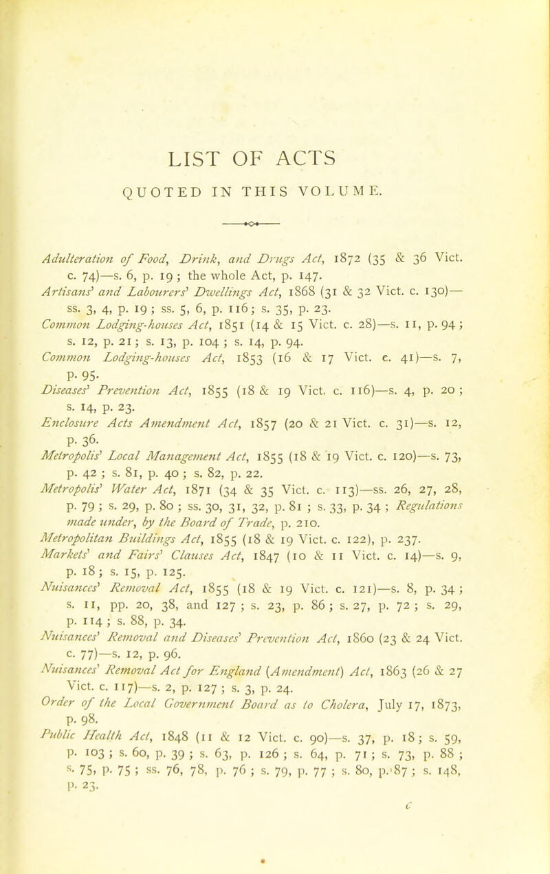 LIST OF ACTS QUOTED IN THIS VOLUME. Adulteration of Food, Drink, and Drugs Act, lSj2 (35 & 36 Vict. c. 74)—s. 6, p. 19 ; the whole Act, p. 147. Artisaits' and Labourers' Dwellings Act, 1868 (31 & 32 Vict. c. 130) — ss. 3, 4, p. 19 ; ss. 5, 6, p. 116; s. 35, p. 23. Common Lodging-houses Act, 1851 (14 & 15 Vict. c. 28)—s. 11, p. 94 j s. 12, p. 21; s. 13, p. 104 ; s. 14, p. 94. Common Lodging-houses Act, 1853 (16 & 17 Vict. c. 41)—s. 7, p. 95. Diseases' Prevention Act, 1855 (18 & 19 Vict. c. 116)—s. 4, p. 20; s. 14, p. 23. Enclosure Acts Amendment Act, 1857 (20 & 21 Vict. c. 31)—s. 12, p. 36. Metropolis' Local Managetnent Act, 1855 (18 & 19 Vict. c. 120)—s. 73, p. 42 ; s. 81, p. 40 ; s. 82, p. 22. Metropolis' Water Act, 1871 (34 & 35 Vict. c. 113)—ss. 26, 27, 28, p. 79 ; s. 29, p. 80 ; ss. 30, 31, 32, p. 81 ; s. 33, p. 34 ; Regulations made under, by the Board of Trade, p. 210. Metropolitan Buildings Act, 1855 (18 & 19 Vict. c. 122), p. 237. Markets' and Fairs' Clauses Act, 1847 (10 & 11 Vict. c. 14)—s. 9, p. 18; s. 15, p. 125. Nuisances' Removal Act, 1855 (18 & 19 Vict. c. 121)—s. 8, p. 34 ; s. II, pp. 20, 38, and 127 ; s. 23, p. 86 ; s. 27, p. 72 ; s. 29, p. 114 ; s. 88, p. 34. Nuisances' Removal and Diseases' Prevention Act, i860 (23 & 24 Vict. c. 77)—s. 12, p. 96. Nuisances' Removal Act for Eitgland ^Amendment) Act, 1863 (26 & 27 Vict. c. 117)—s. 2, p. 127 ; s. 3, p. 24. Order of the Local Government Board as to Cholera, July 17, 1873, p. 98. Public Health Act, 1848 (11 & 12 Vict. c. 90)—s. 37, p. 18; s. 59, p. 103 ; s. 60, p. 39 ; s. 63, p. 126 ; .s. 64, p. 7155. 73, p. 88 ; 75, P- 75 ; ss. 76, 78, p. 76 ; s. 79, p. 77 ; s. 80, p.'87 ; s. 148, P- 25.