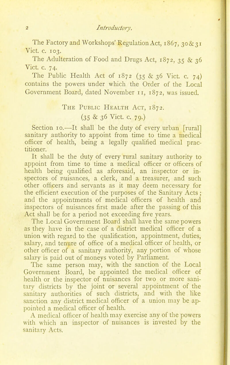 The Factory and Workshops' Regulation Act, 1867, 30&31 Vict. c. 103. The Adulteration of Food and Drugs Act, 1872, 35 & 36 Vict. c. 74. The Public Health Act of 1872 (35 & 36 Vict. c. 74) contains the powers under which the Order of the Local Government Board, dated November 11, 1872, was issued. The Public Health Act, 1872. (35 & 36 Vict. c. 79.) Section 10.—It shall be the duty of every urban [rural] sanitary authority to appoint from time to time a medical officer of health, being a legally qualified medical prac- titioner. It shall be the duty of every rural sanitary authority to appoint from time to time a medical officer or officers of health being qualified as aforesaid, an inspector or in- spectors of nuisances, a clerk, and a treasurer, and such other officers and servants as it may deem necessary for the efficient execution of the purposes of the Sanitary Acts; and the appointments of medical officers of health and inspectors of nuisances first made after the passing of this Act shall be for a period not exceeding five years. The Local Government Board shall have the same powers as they have in the case of a district medical officer of a union with regard to the qualification, appointment, duties, salary, and tenure of office of a medical officer of health, or other officer of a sanitary authority, any portion of whose salary is paid out of moneys voted by Parliament. The same person may, with the sanction of the Local Government ]3oard, be appointed the medical officer of health or the inspector of nuisances for two or more sani- tary districts by the joint or several appointment of the sanitary authorities of such districts, and with the like sanction any district medical officer of a union may be ap- pointed a medical officer of health. A medical oflicer of health may exercise any of the powers with which an inspector of nuisances is invested by the sanitary Acts.