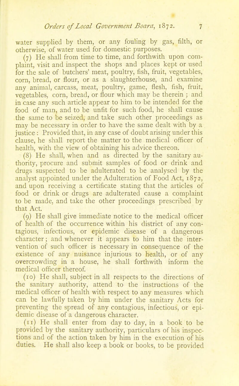 water supplied by them, or any fouling by gas, filth, or otherwise, of water used for domestic purposes. (7) He shall from time to time, and forthwith upon com- plaint, visit and inspect the shops and places kept or used for the sale of butchers' meat, poultry, fish, fruit, vegetables, corn, bread, or flour, or as a slaughterhouse, and examine any animal, carcass, meat, poultry, game, flesh, fish, fruit, vegetables, corn, bread, or flour which may be therein ; and in case any such article appear to him to be intended for the food of man, and to be unfit for such food, he shall cause the same to be seized, and take such other proceedings as may be necessary in order to have the same dealt with by a justice : Provided that, in any case of doubt arising under this clause, he shall report the matter to the medical officer of health, with the view of obtaining his advice thereon. (8) He shall, when and as directed by the sanitary au- thority, procure and submit samples of food or drink and drugs suspected to be adulterated to be analysed by the analyst appointed under the Adulteration of Food Act, 1872, and upon receiving a certificate stating that the articles of food or drink or drugs are adulterated cause a complaint to be made, and take the other proceedings prescribed by that Act. (9) He shall give immediate notice to the medical officer of health of the occurrence within his district of any con- tagious, infectious, or epidemic disease of a dangerous character; and whenever it appears to him that the inter- vention of such officer is necessary in consequence of the existence of any nuisance injurious to health, or of any overcrowding in a house, he shall forthwith inform the medical officer thereof. (10) He shall, subject in all respects to the directions of the sanitary authority, attend to the instructions of the medical officer of health with respect to any measures which can be lawfully taken by him under the sanitary Acts for preventing the spread of any contagious, infectious, or epi- demic disease of a dangerous character. (11) He shall enter from day to day, in a book to be provided by the sanitary authority, particulars of his inspec- tions and of the action taken by him in the execution of his duties. He shall also keep a book or books, to be provided