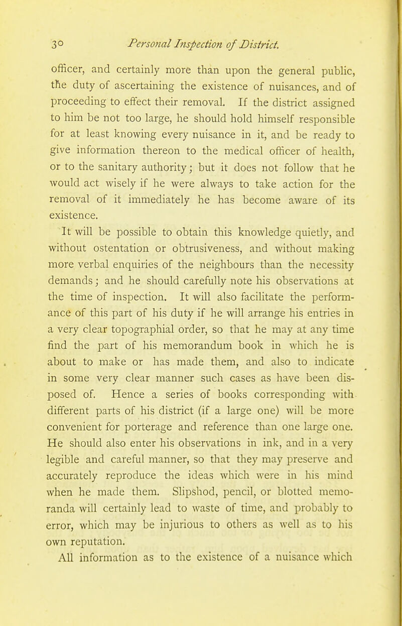 officer, and certainly more than upon the general public, the duty of ascertaining the existence of nuisances, and of proceeding to effect their removal. If the district assigned to him be not too large, he should hold himself responsible for at least knowing every nuisance in it, and be ready to give information thereon to the medical officer of health, or to the sanitary authority; but it does not follow that he would act wisely if he were always to take action for the removal of it immediately he has become aware of its existence. It will be possible to obtain this knowledge quiedy, and without ostentation or obtrusiveness, and without making more verbal enquiries of the neighbours than the necessity demands; and he should carefully note his observations at the time of inspection. It will also facilitate the perform- ance of this part of his duty if he will arrange his entries in a very clear topographial order, so that he may at any time find the part of his memorandum book in which he is about to make or has made them, and also to indicate in some very clear manner such cases as have been dis- posed of. Hence a series of books corresponding with different parts of his district (if a large one) will be more convenient for porterage and reference than one large one. He should also enter his observations in ink, and in a very legible and careful manner, so that they may preserve and accurately reproduce the ideas which were in his mind when he made them. Slipshod, pencil, or blotted memo- randa will certainly lead to waste of time, and probably to error, which may be injurious to others as well as to his own reputation. All information as to the existence of a nuisance which