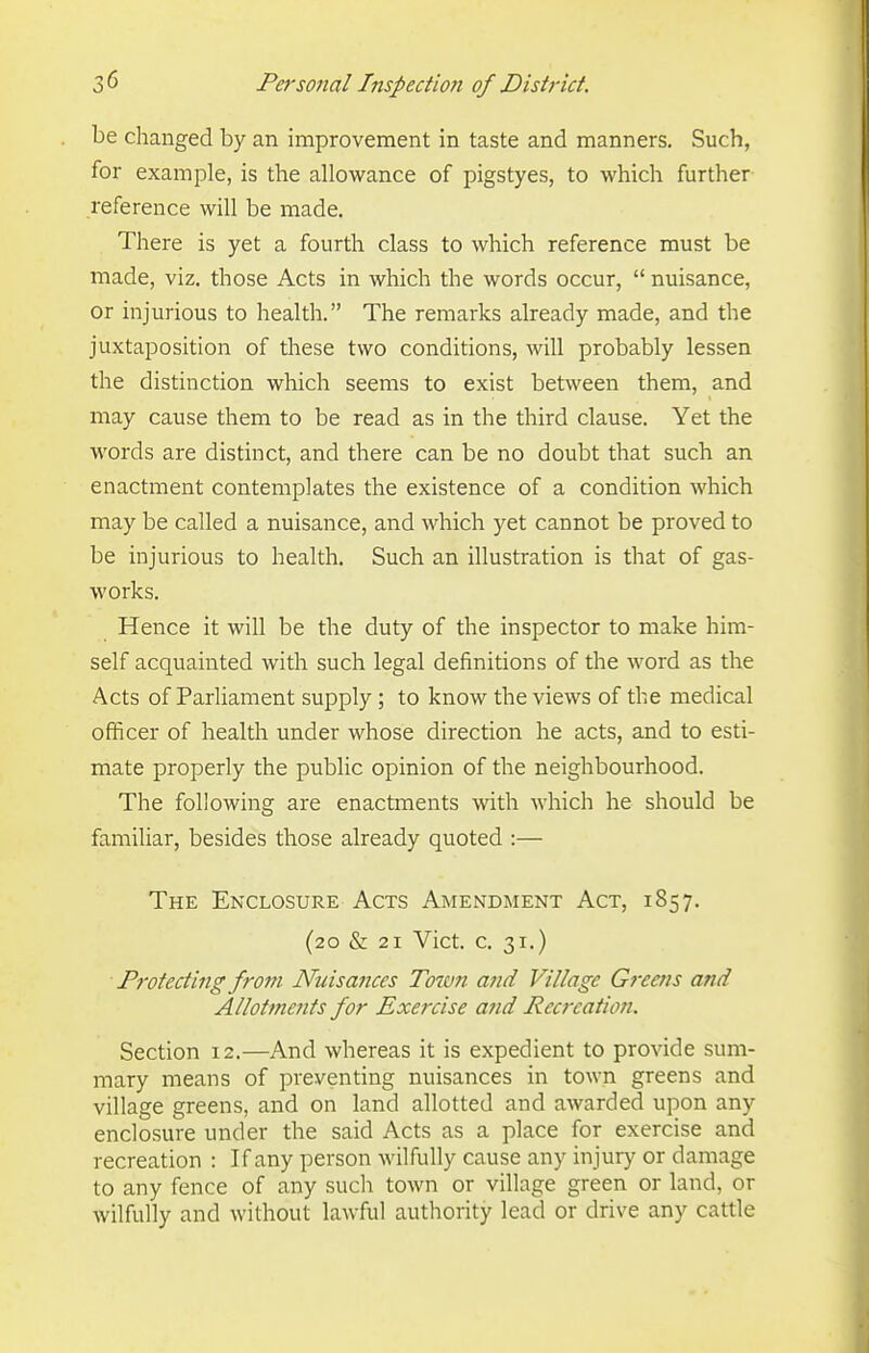 be changed by an improvement in taste and manners. Such, for example, is the allowance of pigstyes, to which further reference will be made. There is yet a fourth class to which reference must be made, viz. those Acts in which the words occur,  nuisance, or injurious to health. The remarks already made, and the juxtaposition of these two conditions, will probably lessen the distinction which seems to exist between them, and may cause them to be read as in the third clause. Yet the words are distinct, and there can be no doubt that such an enactment contemplates the existence of a condition which may be called a nuisance, and which yet cannot be proved to be injurious to health. Such an illustration is that of gas- works. Hence it will be the duty of the inspector to make him- self acquainted with such legal definitions of the word as the Acts of Parliament supply ; to know the views of the medical officer of health under whose direction he acts, and to esti- mate properly the public opinion of the neighbourhood. The following are enactments with which he should be familiar, besides those already quoted :— The Enclosure Acts Amendment Act, 1857. (20 & 21 Vict. c. 31.) Protecting from Nuisances Town and Village Greens and Allotments for Exercise and Recreation. Section 12.—And whereas it is expedient to provide sum- mary means of preventing nuisances in town greens and village greens, and on land allotted and awarded upon any enclosure under the said Acts as a place for exercise and recreation : If any person wilfully cause any injury or damage to any fence of any such town or village green or land, or wilfully and without lawful authority lead or drive any cattle