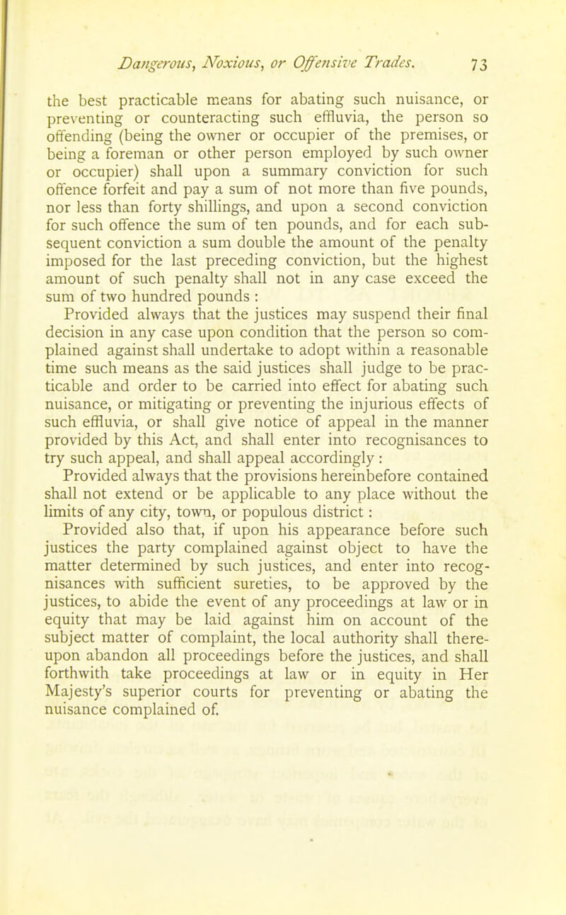 the best practicable means for abating such nuisance, or preventing or counteracting such effluvia, the person so oftending (being the owner or occupier of the premises, or being a foreman or other person employed by such owner or occupier) shall upon a summary conviction for such ofience forfeit and pay a sum of not more than five pounds, nor less than forty shillings, and upon a second conviction for such offence the sum of ten pounds, and for each sub- sequent conviction a sum double the amount of the penalty imposed for the last preceding conviction, but the highest amount of such penalty shall not in any case exceed the sum of two hundred pounds : Provided always that the justices may suspend their final decision in any case upon condition that the person so com- plained against shall undertake to adopt within a reasonable time such means as the said justices shall judge to be prac- ticable and order to be carried into effect for abating such nuisance, or mitigating or preventing the injurious effects of such effluvia, or shall give notice of appeal in the manner provided by this Act, and shall enter into recognisances to try such appeal, and shall appeal accordingly: Provided always that the provisions hereinbefore contained shall not extend or be applicable to any place without the limits of any city, town, or populous district: Provided also that, if upon his appearance before such justices the party complained against object to have the matter determined by such justices, and enter into recog- nisances with sufficient sureties, to be approved by the justices, to abide the event of any proceedings at law or in equity that may be laid against him on account of the subject matter of complaint, the local authority shall there- upon abandon all proceedings before the justices, and shall forthwith take proceedings at law or in equity in Her Majesty's superior courts for preventing or abating the nuisance complained of