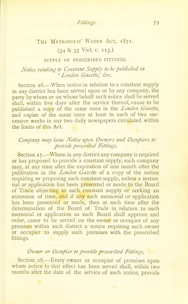 The Metropolis' Water Act, 187 i. (34 & 35 Vict. c. 113.) SUPPLY OF PRESCRIBED FITl'INGS. Notice relating to Constant Supply to be published in ' London Gazette^ 6^^. Section 26.—When notice in relation to a constant supply- in any district has been served upon or by any company, the party by whom or on whose behalf such notice shall be served shall, within five days after the service thereof, cause to be published a copy of the same once in the London Gazette, and copies of the same once at least in each of two suc- cessive weeks in any two daily newspapers circulated within the limits of this Act. Company may issue Notice up07i Owners and Occupiers to provide prescribed Fittings. Section 27.—Where in any district any company is required or has proposed to provide a constant supply, such company may, at any time after the expiration of one month after the publication in the London Gazette of a copy of the notice requiring or proposing such constant supply, unless a memo- rial or application has been presented or made to the Board of Trade objecting to such constant supply or seeking an extension of time, and if any such memorial or application has been presented or made, then at such time after the determination of the Board of Trade in relation to such memorial or application as such Board shall approve and order, cause to be served on the owner or occupier of any premises within such district a notice requiring such owner or occupier to supply such premises with the prescribed fittings. Owner or Occupier to provide prescribed Fittings. Section 28.—Every owner or occupier of premises upon whom notice to that effect has been served shall, within two months after the date of the service of such notice, provide