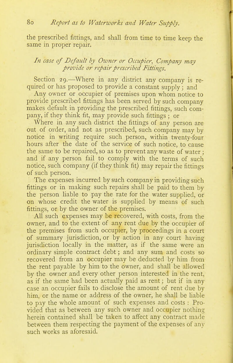 the prescribed fittings, and shall firom time to time keep the same in proper repair. In case of Default by Owner or Occupier^ Company 7nay provide or repair prescribed Fittings. Section 29.—Where in any district any company is re- quired or has proposed to provide a constant supply; and Any owner or occupier of premises upon whom notice to provide prescribed fittings has been served by such company makes default in providing the prescribed fittings, such com- pany, if they think fit, may provide such fittings ; or Where in any such district the fittings of any person are out of order, and not as prescribed, such company may by notice in writing require such person, within twenty-four hours after the date of the service of such notice, to cause the same to be repaired, so as to prevent any waste of water; and if any person fail to comply with the terms of such notice, such company (if they think fit) may repair the fittings of such person. The expenses incurred by such company in providing such fittings or in making such repairs shall be paid to them by the person liable to pay the rate for the water supplied, or on whose credit the water is supplied by means of such fittings, or by the owner of the premises. All such expenses may be recovered, with costs, from the owner, and to the extent of any rent due by the occupier of the premises from such occupier, by proceedings in a court of summary jurisdiction, or by action in any court having jurisdiction locally in the matter, as if the same were an ordinary simple contract debt; and any sum and costs so recovered from an occupier may be deducted by him from the rent payable by him to the owner, and shall be allowed by the owner and every other person interested in the rent, as if the same had been actually paid as rent; but if in any case an occupier fails to disclose the amount of rent due by him, or the name or address of the owner, he shall be liable to pay the whole amount of such expenses and costs : Pro- vided that as between any such owner and occupier nothing herein contained shall be taken to affect any contract made between them respecting the payment of the expenses of any such works as aforesaid.