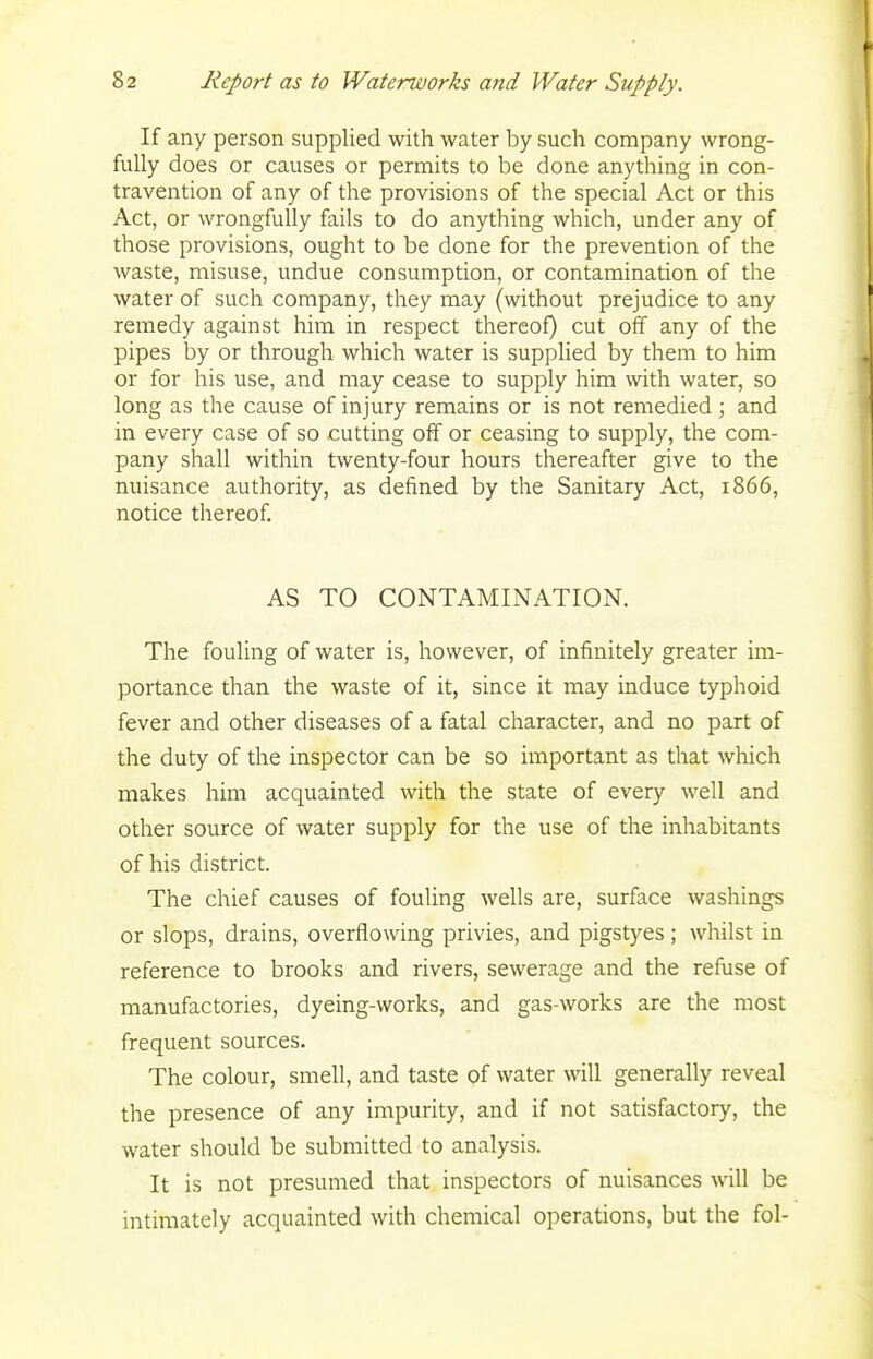 If any person supplied with water by such company wrong- fully does or causes or permits to be done anything in con- travention of any of the provisions of the special Act or this Act, or wrongfully fails to do anything which, under any of those provisions, ought to be done for the prevention of the waste, misuse, undue consumption, or contamination of the water of such company, they may (without prejudice to any remedy against him in respect thereof) cut off any of the pipes by or through which water is supplied by them to him or for his use, and may cease to supply him with water, so long as the cause of injury remains or is not remedied; and in every case of so cutting off or ceasing to supply, the com- pany shall within twenty-four hours thereafter give to the nuisance authority, as defined by the Sanitary Act, 1866, notice thereof. AS TO CONTAMINATION. The fouling of water is, however, of infinitely greater im- portance than the waste of it, since it may induce typhoid fever and other diseases of a fatal character, and no part of the duty of the inspector can be so important as that which makes him acquainted with the state of every well and other source of water supply for the use of the inhabitants of his district. The chief causes of fouling wells are, surface washings or slops, drains, overflowing privies, and pigstyes; whilst in reference to brooks and rivers, sewerage and the refuse of manufactories, dyeing-works, and gas-works are the most frequent sources. The colour, smell, and taste of water will generally reveal the presence of any impurity, and if not satisfactory, the water should be submitted to analysis. It is not presumed that inspectors of nuisances will be intimately acquainted with chemical operations, but the fol-