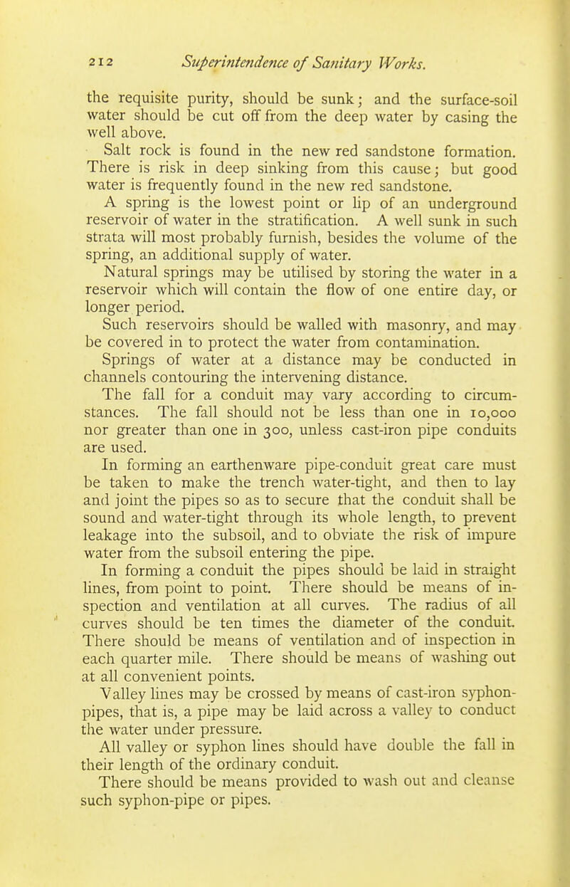 the requisite purity, should be sunk; and the surface-soil water should be cut off from the deep water by casing the well above. Salt rock is found in the new red sandstone formation. There is risk in deep sinking from this cause; but good water is frequently found in the new red sandstone. A spring is the lowest point or lip of an underground reservoir of water in the stratification. A well sunk in such strata will most probably furnish, besides the volume of the spring, an additional supply of water. Natural springs may be utilised by storing the water in a reservoir which will contain the flow of one entire day, or longer period. Such reservoirs should be walled with masonry, and may be covered in to protect the water from contamination. Springs of water at a distance may be conducted in channels contouring the intervening distance. The fall for a conduit may vary according to circum- stances. The fall should not be less than one in 10,000 nor greater than one in 300, unless cast-iron pipe conduits are used. In forming an earthenware pipe-conduit great care must be taken to make the trench water-tight, and then to lay and joint the pipes so as to secure that the conduit shall be sound and water-tight through its whole length, to prevent leakage into the subsoil, and to obviate the risk of impure water from the subsoil entering the pipe. In forming a conduit the pipes should be laid in straight lines, from point to point. There should be means of in- spection and ventilation at all curves. The radius of all curves should be ten times the diameter of the conduit. There should be means of ventilation and of inspection in each quarter mile. There should be means of wasliing out at all convenient points. Valley lines may be crossed by means of cast-iron syphon- pipes, that is, a pipe may be laid across a valley to conduct the water under pressure. All valley or syphon lines should have double the fall in their length of the ordinary conduit. There should be means provided to wash out and cleanse such syphon-pipe or pipes.