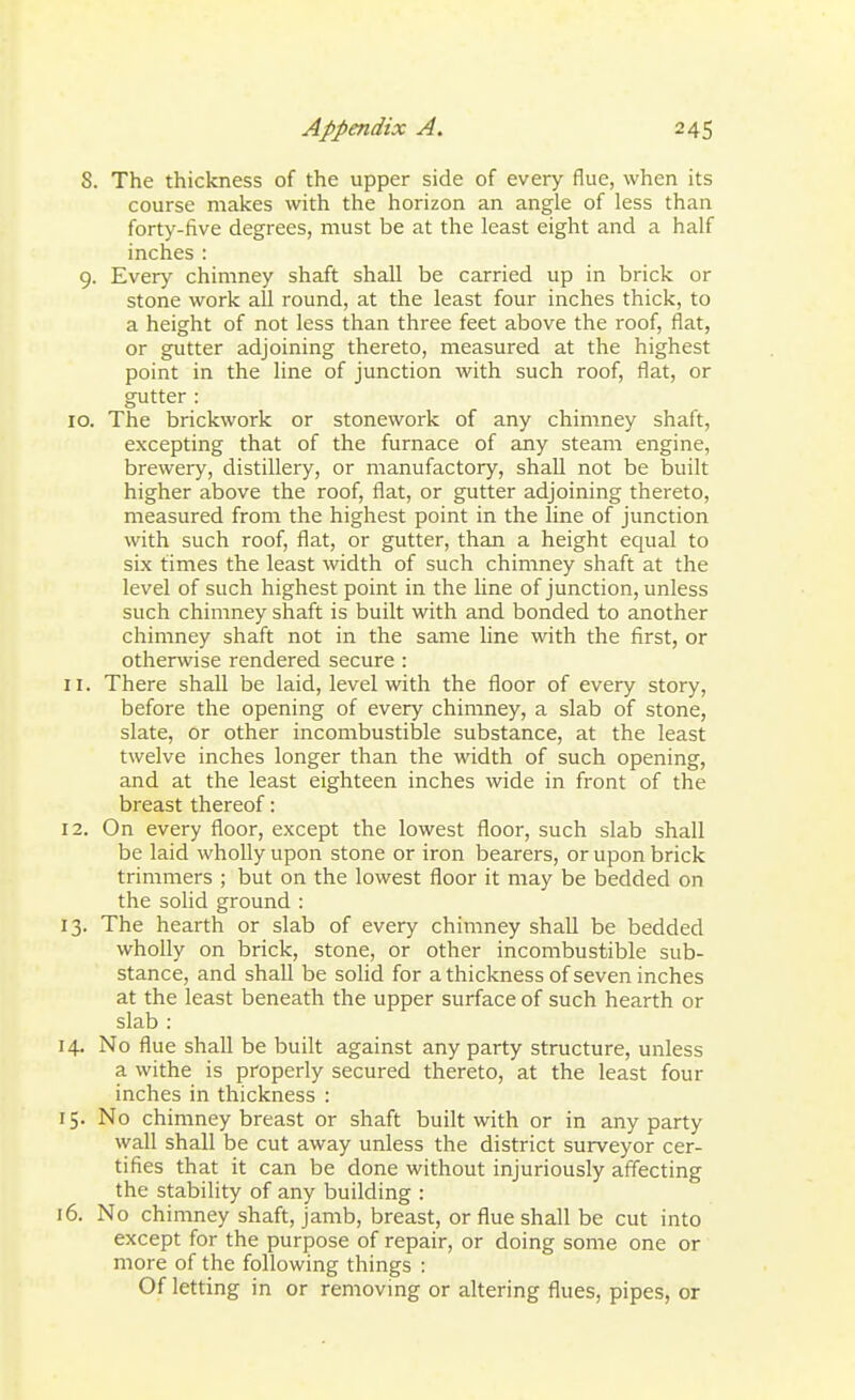 8. The thickness of the upper side of every flue, when its course makes with the horizon an angle of less than forty-five degrees, must be at the least eight and a half inches : 9. Every chimney shaft shall be carried up in brick or stone work all round, at the least four inches thick, to a height of not less than three feet above the roof, flat, or gutter adjoining thereto, measured at the highest point in the line of junction with such roof, flat, or gutter : 10. The brickwork or stonework of any chimney shaft, excepting that of the furnace of any steam engine, brewery, distillery, or manufactory, shall not be built higher above the roof, flat, or gutter adjoining thereto, measured from the highest point in the line of junction with such roof, flat, or gutter, than a height equal to six times the least width of such chimney shaft at the level of such highest point in the line of junction, unless such chimney shaft is built with and bonded to another chimney shaft not in the same line with the first, or otherwise rendered secure : 11. There shall be laid, level with the floor of every story, before the opening of every chimney, a slab of stone, slate, or other incombustible substance, at the least twelve inches longer than the width of such opening, and at the least eighteen inches wide in front of the breast thereof: 12. On every floor, except the lowest floor, such slab shall be laid wholly upon stone or iron bearers, or upon brick trimmers ; but on the lowest floor it may be bedded on the solid ground : 13. The hearth or slab of every chimney shall be bedded wholly on brick, stone, or other incombustible sub- stance, and shall be solid for a thickness of seven inches at the least beneath the upper surface of such hearth or slab : 14. No flue shall be built against any party structure, unless a withe is properly secured thereto, at the least four inches in thickness : 15. No chimney breast or shaft built with or in any party wall shall be cut away unless the district surveyor cer- tifies that it can be done without injuriously affecting the stability of any building : 16. No chimney shaft, jamb, breast, or flue shall be cut into except for the purpose of repair, or doing some one or more of the following things : Of letting in or removing or altering flues, pipes, or