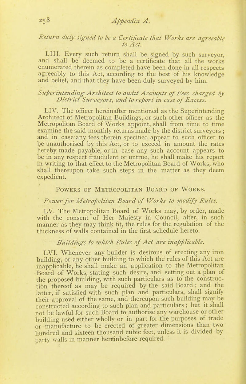 Return duly signed to be a Certificate that Works are agreeable to Act. LI 11. Every such return shall be signed by such surveyor, and shall be deemed to be a certificate that all the works enumerated therein as completed have been done in all respects agreeably to this Act, according to the best of his knowledge and belief, and that they have been duly surveyed by him. Superintending Architect to audit Accounts of Fees charged by District Surveyors, and to report in case 0/ Excess. LIV. The officer hereinafter mentioned as the Superintending Architect of Metropolitan Buildings, or such other officer as the Metropolitan Board of Works appoint, shall from time to time examine the said monthly returns made by the district surveyors ; and in case' any fees therein specified appear to such officer to be unauthorised by this Act, or to exceed in amount the rates hereby made payable, or in case any such account appears to be in any respect fraudulent or untrue, he shall make his report in writing to that effect to the Metropolitan Board of Works, who shall thereupon take such steps in the matter as they deem expedient. Powers of Metropolitan Board of Works. Power for Metropolitan Board of Works to modify Rules. LV. The Metropolitan Board of Works may, by order, made with the consent of Her Majesty in Council, alter, in such manner as they may think fit, the rules for the regulation of the thickness of walls contained in the first schedule hereto. Buildings to which Rules of Act are inapplicable. LVI. Whenever any builder is desirous of erecting any iron building, or any other building to which the rules of this Act are inapplicable, he shall make an application to the Metropolitan Board of Works, stating such desire, and setting out a plan of the proposed building, with such particulars as to the construc- tion thereof as may be required by the said Board ; and the latter, if satisfied with such plan and particulars, shall signify their approval of the same, and thereupon such building may be constructed according to such plan and particulars ; but it shall not be lawful for such Board to authorise any warehouse or other building used either wholly or in part for the purposes of trade 01 manufacture to be erected of greater dimensions than two hundred and sixteen thousand cubic feet, unless it is divided by party walls in manner hereinbefore required.