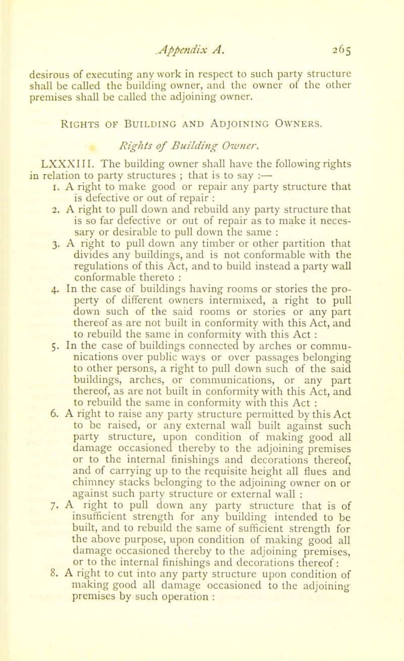 desirous of executing any work in respect to such party structure shall be called the building owner, and the owner of the other premises shall be called the adjoining owner. Rights of Building and Adjoining Owners. Rights of Building Owner. LXXXIII. The building owner shall have the following rights in relation to party structures ; that is to say :— 1. A right to make good or repair any party structure that is defective or out of repair : 2. A right to pull down and rebuild any party structure that is so far defective or out of repair as to make it neces- sary or desirable to pull down the same : 3. A right to pull down any timber or other partition that divides any buildings, and is not conformable with the regulations of this Act, and to build instead a party wall conformable thereto : 4. In the case of buildings having rooms or stories the pro- perty of different owners intermixed, a right to pull down such of the said rooms or stories or any part thereof as are not built in conformity with this Act, and to rebuild the same in conformity with this Act : 5. In the case of buildings connectecl by arches or commu- nications over public ways or over passages belonging to other persons, a right to pull down such of the said buildings, arches, or communications, or any part thereof, as are not built in conformity with this Act, and to rebuild the same in conformity with this Act : 6. A right to raise any party structure permitted by this Act to be raised, or any external wall built against such party structure, upon condition of making good all damage occasioned thereby to the adjoining premises or to the internal finishings and decorations thereof, and of carrying up to the requisite height all flues and chimney stacks belonging to the adjoining owner on or against such party structure or external wall : 7. A right to pull down any party structure that is of insufficient strength for any building intended to be built, and to rebuild the same of suflicient strength for the above purpose, upon condition of making good all damage occasioned thereby to the adjoining premises, or to the internal finishings and decorations thereof: 8. A right to cut into any party structure upon condition of making good all damage occasioned to the adjoining premises by such operation :