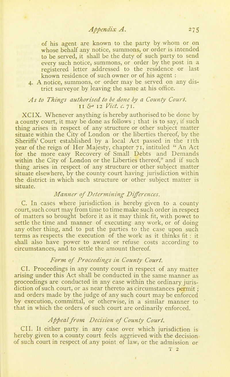 of his agent are known to the party by whom or on whose behalf any notice, summons, or order is intended to be served, it shall be the duty of such party to send every such notice, summons, or order by the post in a registered letter addressed to the residence or last known residence of such owner or of his agent : 4. A notice, summons, or order may be served on any dis- trict surveyor by leaving the same at his office. As to Things authorised to be done by a Coutity Court. II (S-' 12 Vict. c. 71. XCIX. Whenever anything is hereby authorised to be done by a county court, it may be done as follows ; that is to say, if such thing arises in respect of any structure or other subject matter situate within the City of London or the liberties thereof, by the Sheriffs'Court estabhshed by a local Act passed in the nth year of the reign of Her Majesty, chapter 71, intituled  An Act for the more easy Recovery of Small Debts and Demands within the City of London or the Liberties thereof, and if such thing arises in respect of any structure or other subject matter situate elsewhere, by the county court having jurisdiction within the district in which such structure or other subject matter is situate. Manner of Determining Differences. C. In cases where jurisdiction is hereby given to a county court, such court may from time to time make such order in respect of matters so brought before it as it may think fit, with powet to settle the time and manner of executing any work, or of doing any other thing, and to put the parties to the case upon such terms as respects the execution of the work as it thinks fit : it shall also have power to award or refuse costs according to circumstances, and to settle the amount thereof. Form of Proceedings in County Court. CL Proceedings in any county court in respect of any matter arising under this Act shall be conducted in the same manner as proceedings are conducted in any case within the ordinary juris- diction of such court, or as near thereto as circumstances permit; and orders made by the judge of any such court may be enforced by execution, committal, or otherwise, in a similar manner to that in which the orders of such court are ordinarily enforced. Appeal from Decision of County Court. CII. It either party in any case over which jurisdiction is hereby given to a county court feels aggrieved with the decision of such court in respect of any point of law, or the admission or T 2