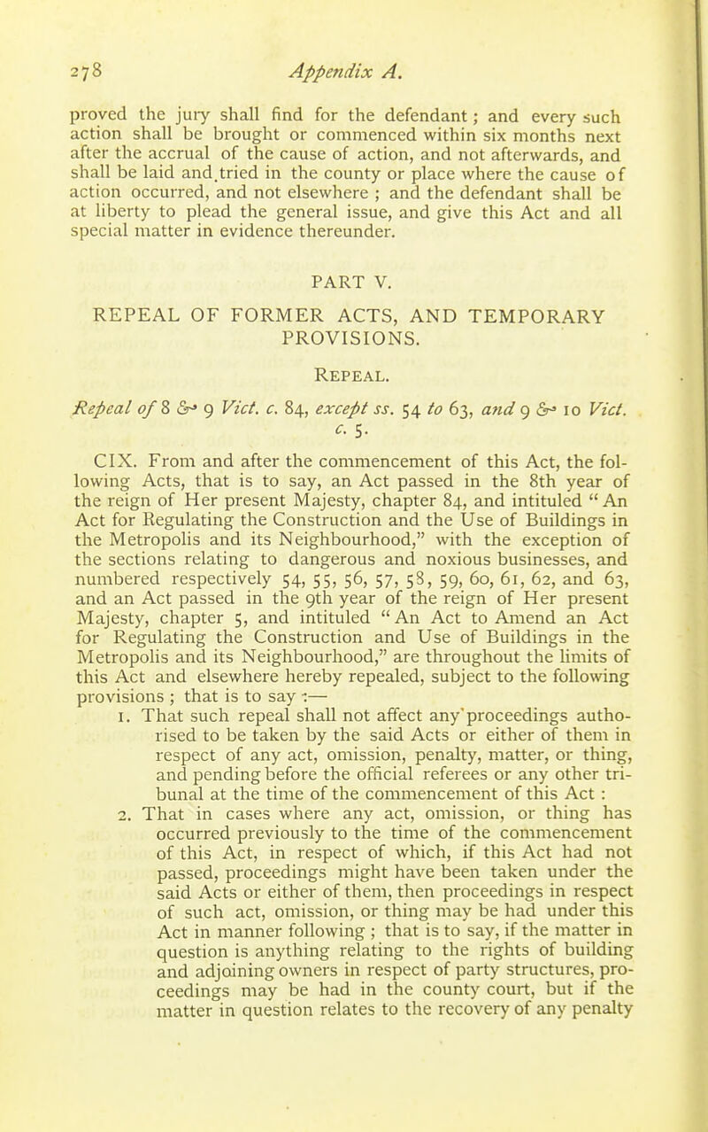 proved the juiy shall find for the defendant; and every such action shall be brought or commenced within six months next after the accrual of the cause of action, and not afterwards, and shall be laid and.tried in the county or place where the cause of action occurred, and not elsewhere ; and the defendant shall be at liberty to plead the general issue, and give this Act and all special matter in evidence thereunder. PART V. REPEAL OF FORMER ACTS, AND TEMPORARY PROVISIONS. Repeal. Repeal ofZ&^^ Vict, c. 84, except ss. 54 to 63, and 9 <Sr^ 10 Vict. c. s. CIX. From and after the commencement of this Act, the fol- lowing Acts, that is to say, an Act passed in the 8th year of the reign of Her present Majesty, chapter 84, and intituled  An Act for Regulating the Construction and the Use of Buildings in the Metropolis and its Neighbourhood, with the exception of the sections relating to dangerous and noxious businesses, and numbered respectively 54, 55, 56, 57, 58, 59, 60, 61, 62, and 63, and an Act passed in the 9th year of the reign of Her present Majesty, chapter 5, and intituled An Act to Amend an Act for Regulating the Construction and Use of Buildings in the Metropolis and its Neighbourhood, are throughout the limits of this Act and elsewhere hereby repealed, subject to the following provisions ; that is to say — 1. That such repeal shall not affect any'proceedings autho- rised to be taken by the said Acts or either of them in respect of any act, omission, penalty, matter, or thing, and pending before the official referees or any other tri- bunal at the time of the commencement of this Act : 2. That in cases where any act, omission, or thing has occurred previously to the time of the commencement of this Act, in respect of which, if this Act had not passed, proceedings might have been taken under the said Acts or either of them, then proceedings in respect of such act, omission, or thing may be had under this Act in manner following ; that is to say, if the matter in question is anything relating to the rights of building and adjoining owners in respect of party structures, pro- ceedings may be had in the county court, but if the matter in question relates to the recovery of any penalty