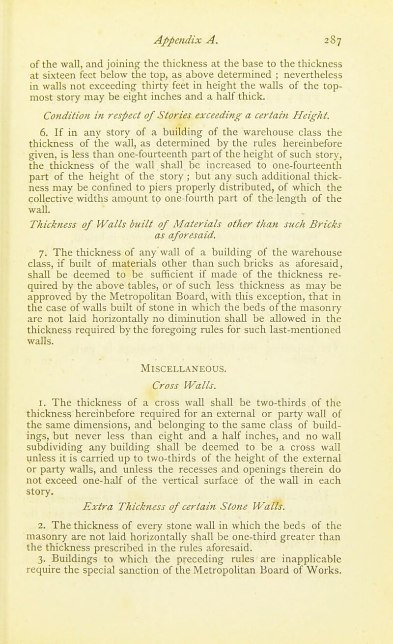 of the wall, and joining the thickness at the base to the thickness at sixteen feet below the top, as above determined ; nevertheless in walls not exceeding thirty feet in height the walls of the top- most story may be eight inches and a half thick. Cotidition in respect of Stories exceeding a certain Height. 6. If in any story of a building of the warehouse class the thickness of the wall, as determined by the rules hereinbefore given, is less than one-fourteenth part of the height of such story, the thickness of the wall shall be increased to one-fourteenth part of the height of the story ; but any such additional thick- ness may be confined to piers properly distributed, of which the collective widths amount to one-fourth part of the length of the wall. Thickness of Walls built of Materials other than such Bricks as aforesaid. 7. The thickness of any wall of a building of the warehouse class, if built of materials other than such bricks as aforesaid, shall be deemed to be sufficient if made of the thickness re- quired by the above tables, or of such less thickness as may be approved by the Metropolitan Board, with this exception, that in the case of walls built of stone in which the beds of the masonry are not laid horizontally no diminution shall be allowed in the thickness required by the foregoing rules for such last-mentioned walls. Miscellaneous. Cross Walls. 1. The thickness of a cross wall shall be two-thirds of the thickness hereinbefore required for an external or party wall of the same dimensions, and belonging to the same class of build- ings, but never less than eight and a half inches, and no wall subdividing any building shall be deemed to be a cross wall unless it is carried up to two-thirds of the height of the external or party walls, and unless the recesses and openings therein do not exceed one-half of the vertical surface of the wall in each story. Extra Thickness of certain Stone Walls. 2. The thickness of every stone wall in which the beds of the masonry are not laid horizontally shall be one-third greater than the thickness prescribed in the rules aforesaid. 3. Buildings to which the preceding rules are inapplicable require the special sanction of the Metropolitan Board of Works.