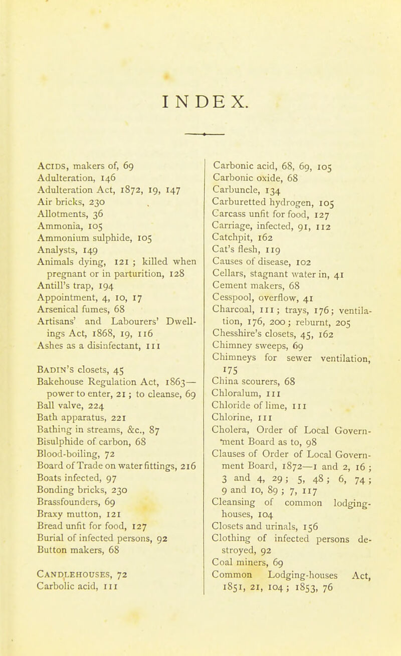 I NDEX. Acids, makers of, 69 Adulteration, 146 Adulteration Act, 1872, 19, 147 Air bricks, 230 Allotments, 36 Ammonia, 105 Ammonium sulphide, 105 Analysts, 149 Animals dying, 121 ; killed when pregnant or in parturition, 128 Antill's trap, 194 Appointment, 4, 10, 17 Arsenical fumes, 68 Artisans' and Labourers' Dwell- ings Act, 1868, 19, 116 Ashes as a disinfectant, in Badin's closets, 45 Bakehouse Regulation Act, 1863— power to enter, 21; to cleanse, 69 Ball valve, 224 Bath apparatus, 221 Bathing in streams, &c., 87 Bisulphide of carbon, 68 Blood-boiling, 72 Board of Trade on water fittings, 216 Boats infected, 97 Bonding bricks, 230 Brassfounders, 69 Braxy mutton, 121 Bread unfit for food, 127 Burial of infected persons, 92 Button makers, 68 Candlehouses, 72 Carbolic acid, 111 Carbonic acid, 68, 69, 105 Carbonic oxide, 68 Carbuncle, 134 Carburetted hydrogen, 105 Carcass unfit for food, 127 Carriage, infected, 91, 112 Catchpit, 162 Cat's flesh, 119 Causes of disease, 102 Cellars, stagnant water in, 41 Cement makers, 68 Cesspool, overflow, 41 Charcoal, iii; trays, 176; ventila- tion, 176, 200; reburnt, 205 Chesshire's closets, 45, 162 Chimney sweeps, 69 Chimneys for sewer ventilation, 175 China scourers, 68 Chloralum, in Chloride of lime, in Chlorine, in Cholera, Order of Local Govern- •ment Board as to, 98 Clauses of Order of Local Govern- ment Board, 1872—i and 2, 16 ; 3 and 4, 29; 5, 48; 6, 74; 9 and 10, 89 ; 7, 117 Cleansing of common lodging- houses, 104 Closets and urinals, 156 Clothing of infected persons de- stroyed, 92 Coal miners, 69 Common Lodging-liouses Act, 1851, 21, 104; 1853, 76