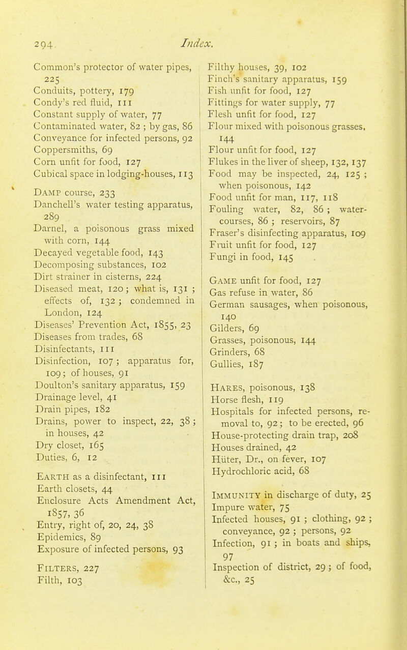 Common's protector of water pipes, 225 Conduits, pottery, 179 Condy's red fluid, III Constant supply of water, 77 Contaminated water, 82 ; by gas, 86 Conveyance for infected persons, 92 Coppersmiths, 69 Corn unfit for food, 127 Cubical space in lodging-houses, 113 Damp course, 233 Danchell's water testing apparatus, 289 Darnel, a poisonous grass mixed with corn, 144 Decayed vegetable food, 143 Decomposing substances, 102 Dirt strainer in cisterns, 224 Diseased meat, 120; what is, 131 ; effects of, 132 ; condemned in London, 124 Diseases' Prevention Act, 185S1 23 Diseases from trades, 68 Disinfectants, ill Disinfection, 107; apparatus for, 109 ; of houses, 91 Doulton's sanitary apparatus, 159 Drainage level, 41 Drain pipes, 182 Drains, power to inspect, 22, 38; in houses, 42 Dry closet, 165 Duties, 6, 12 Earth as a disinfectant, 111 Earth closets, 44 Enclosure Acts Amendment Act, 1857, 36 Entry, right of, 20, 24, 38 Epidemics, 89 Exposure of infected persons, 93 Filters, 227 Filth, 103 Filthy houses, 39, 102 Finch's sanitary apparatus, 159 Fish unfit for food, 127 Fittings for water supply, 77 Flesh unfit for food, 127 Flour mixed with poisonous grasses, 144 Flour unfit for food, 127 Flukes in the liver of sheep, 132,137 Food may be inspected, 24, 125 ; when poisonous, 142 Food unfit for man, 117, 118 Fouling water, 82, 86 ; water- courses, 86 ; reservoirs, 87 Eraser's disinfecting apparatus, 109 Fniit unfit for food, 127 Fungi in food, 145 Game unfit for food, 127 Gas refuse in water, 86 German sausages, when poisonous, 140 Gilders, 69 Grasses, poisonous, 144 Grinders, 68 Gullies, 187 Hares, poisonous, 138 Horse flesh, 119 Hospitals for infected persons, re- moval to, 92; to be erected, 96 House-protecting drain trap, 208 Houses drained, 42 Hiiter, Dr., on fever, 107 Hydrochloric acid, 68 Immunity in discharge of duty, 25 Impure water, 75 Infected houses, 91 ; clothing, 92 ; conveyance, 92 ; persons, 92 Infection, 91 ; in boats and ships, 97 Inspection of district, 29; of food, &c., 25