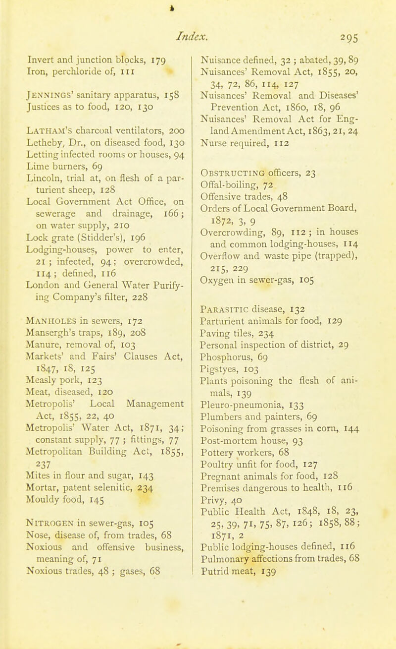 * Index. Invert and junction blocks, 179 Iron, perchloride of, in Jennings' sanitary apparatus, 158 Justices as to food, 120, 130 Latham's charcoal ventilators, 200 Letheby^ Dr., on diseased food, 130 Letting infected rooms or houses, 94 Lime burners, 69 Lincoln, trial at, on flesh of a par- turient sheep, 128 Local Government Act Office, on sewerage and drainage, 166; on water supply, 210 Lock grate (Stidder's), 196 Lodging-houses, power to enter, 21; infected, 94; overcrowded, 114; defined, 116 London and General Water Purify- ing Company's filter, 228 Manholes in sewers, 172 Mansergh's traps, 189, 208 Manure, removal of, 103 Markets' and Fairs' Clauses Act, 1847, 18, 125 Measly pork, 123 Meat, diseased, 120 Metropolis' Local Management Act, 1855, 22, 40 Metropolis' Water Act, 1871, 34; constant supply, 77 ; fittings, 77 Metropolitan Building Act, 1855, 237 Mites in flour and sugar, 143 Mortar, patent selenitic, 234 Mouldy food, 145 Nitrogen in sewer-gas, 105 Nose, disease of, from trades, 68 Noxious and offensive business, meaning of, 71 Noxious trades, 48 ; gases, 68 295 Nuisance defined, 32 ; abated, 39, 89 Nuisances' Removal Act, 1855, 20, 34, 72, 86, 114, 127 Nuisances' Removal and Diseases' Prevention Act, i860, 18, 96 Nuisances' Removal Act for Eng- land Amendment Act, 1863, 21, 24 Nurse required, 112 Obstructing officers, 23 Offal-boiling, 72 Offensive trades, 48 Orders of Local Government Board, 1872, 3, 9 Overcrowding, 89, 112 ; in houses and common lodging-houses, II4 Overflow and waste pipe (trapped), 215, 229 Oxygen in sewer-gas, 105 Parasitic disease, 132 Parturient animals for food, 129 Paving tiles, 234 Personal inspection of district, 29 Phosphorus, 69 Pigstyes, X03 Plants poisoning the flesh of ani- mals, 139 Pleuro-pneumonia, 133 Plumbers and painters, 69 Poisoning from grasses in com, 144 Post-mortem house, 93 Pottery workers, 68 Poultry unfit for food, 127 Pregnant animals for food, 128 Premises dangerous to health, 116 Privy, 40 Public Health Act, 1848, 18, 23, 25.39. 71. 75' 87. 126; 1858,88; 1871, 2 Public lodging-houses defined, 116 Pulmonary affections from trades, 68 Putrid meat, 139