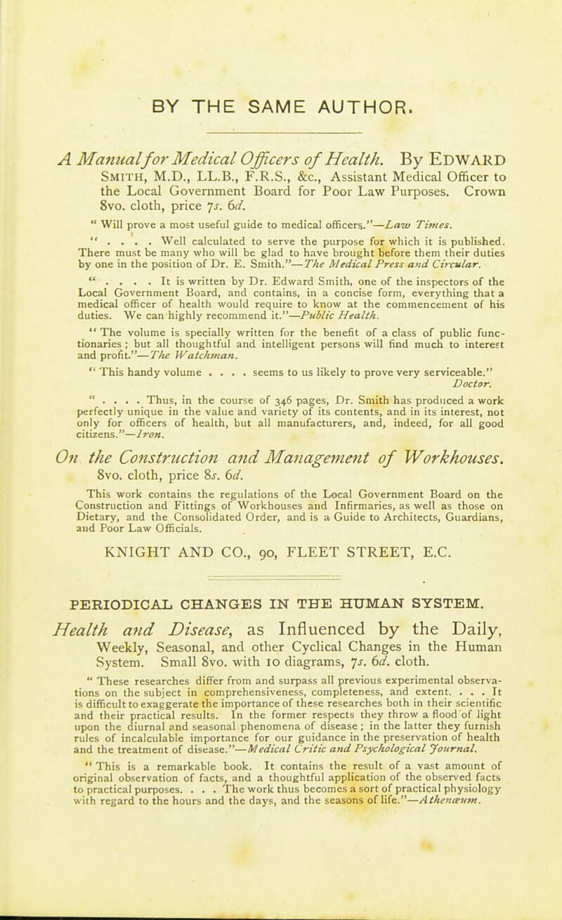 BY THE SAME AUTHOR. A Manualfor Medical Officers of Health. By EDWARD Smith, M.D., LL.B., F.R.S., &c., Assistant Medical Officer to the Local Government Board for Poor Law Purposes. Crown 8vo. cloth, price 7^. (yd.  Will prove a most useful guide to medical officers.—Law Times.  . . . . Well calculated to serve the purpose for which it is published. There must be many who will be glad to have brought before them their duties by one in the position of Dr. E. Smith.—The Medical Press and Circular.  . . . . It is written by Dr. Edward Smith, one of the inspectors of the Local Government Board, and contains, in a concise form, everything that a medical officer of health would require to know at the commencement of his duties. We can highly recommend it.—Public Health.  The volume is specially written for the benefit of a class of public func- tionaries ; but all thoughtful and intelligent persons will find much to interest and profit.—T/ie JValchman.  This handy volume .... seems to us likely to prove very serviceable. Dac/ar.  . , , . Thus, in the course of 346 pages, Dr. Smith has produced a work perfectly unique in the value and variety of its contents, and in its interest, not only for officers of health, but all manufacturers, and, indeed, for all good citizens.—Iren. On the Construction and Management of Workhouses. 8vo. cloth, price %s. 6d. This work contains the regulations of the Local Government Board on the Construction and Fittings of Workhouses and Infirmaries, as well as those on Dietary, and the Consolidated Order, and is a Guide to Architects, Guardians, and Poor Law Officials. KNIGHT AND CO., 90, FLEET STREET, E.G. PERIODICAL CHANGES IN THE HUMAN SYSTEM. Health a?id Disease, as Influenced by the Daily, Weekly, Seasonal, and other Cyclical Changes in the Human System. Small 8vo. with 10 diagrams, js. 6d. cloth.  These researches differ from and surpass all previous experimental observa- tions on the subject in comprehensiveness, completeness, and extent. ... It is difficult to exaggerate the importance of these researches both in their scientific and their practical results. In the former respects they throw a flood of light upon the diurnal and seasonal phenomena of disease; in the latter they furnish rules of incalculable importance for our guidance in the preservation of health and the treatment of disease.—Medical Critic and Psychological Journal.  This is a remarkable book. It contains the result of a vast amount of original observation of facts, and a thoughtful application of the observed facts to practical purposes. . . . The work thus becomes a sort of practical physiology with regard to the hours and the days, and the seasons of life.—Athenaum.