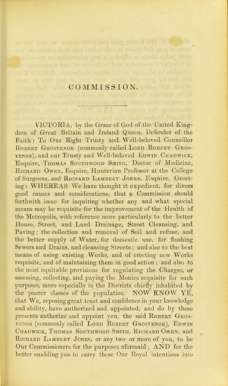 COMMISSION. VICTORIA, by the Grace of God of the United King- dom of Great Britain and Ireland Queen, Defender of the Faith : To Our Right Trusty and Well-beloved Councillor Robert Grosvenor (commonly called Lord Robert Gros- venor), and our Trusty and Well-beloved Edwin Chadwick, Esquire, Thomas Southwood Smith, Doctor of Medicine, Richard Owen, Esquire, Hunterian Professor at the College of Surgeons, and Richard Lambert Jones, Esquire, Greet- ing : WHEREAS We have thought it expedient, for divers good causes and considerations, that a Commission should forthwith issue for inquiring whether any and what special means may be requisite for the improvement of the Health of the Metropolis, with reference more particularly to the better House, Street, and Land Drainage, Street Cleansing, and Paving; the collection and removal of Soil and refuse, and the better supply of Water, for domestic use, for flushing Sewers and Drains, and cleansing Streets ; and also to the best means of using existing Works, and of erecting new Works requisite, and of maintaining them in good action ; and also to the most equitable provisions for regulating the Charges, or assessing, collecting, and paying the Monies requisite for such purposes, more especially in the Districts chiefly inhabited by the poorer classes of the population. NOW KNOW YE, that We, reposing great trust and confidence in your knowledge and ability, have authorized and appointed, and do by these presents authorize and appoint you, the said Robert Gros- VKNOR (commonly called Lord Robert Grosvenor), Edwin Chadwick, Thomas Southwood Smith, Richard Owen, and Richard Lambert Jones, or any two or more of you, to be Our Commissioners for the purposes aforesaid; AND for the better enabling you to carry these Our Royal intentions into
