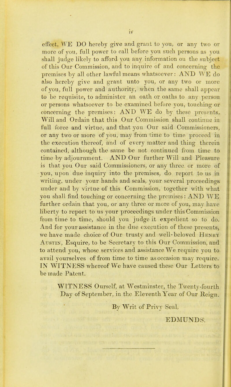 effect, WE DO hereby ^ve and grant to you, or any two or more of you, full power to call before you such persons as you shall judge likely to aiford you any information on the subject of this Our Commission, and to inquire of and concerning the premises by all other lawful means whatsoever : AND WE do also hereby give and grant unto you, or any two or more of you, full power and authority, when the same shall appear to be requisite, to administer an oath or oaths to any person or persons whatsoever to be examined before you, touching or concerning the premises: AND WE do by these presents. Will and Ordain that this Our Commission shall continue in full force and virtue, and that you Our said Commissioners, or any two or more of you, may from time to time proceed in the execution thereof, and of every matter and thing therein contained, although the same be not continued from time to time by adjournment. AND Our further W^ill and Pleasure is that you Our said Commissioners, or any three or more of you, upon due inquiry into the premises, do report to us in writing, under your hands and seals, your several proceedings under and by virtue of this Commission, together with what you shall find touching or concerning the premises: AND WE further ordain that you, or any three or more of you, may have liberty to report to us your proceedings under this Commission from time to time, should you judge it expedient so to do. And for your assistance in the due execution of these presents, we have made choice of Our trusty and well-beloved Hknry Austin, Esquire, to be Secretary to this Our Commission, and to attend you, whose services and assistance We require you to avail yourselves of from time to time as occasion may require. IN WITNESS whereof We have caused these Our Letters to be made Patent. WITNESS Oursclf, at Westminster, the Twenty-fourth Day of September, in the Eleventh Year of Our Reign. By Writ of Privy Seal, EDMUNDS.