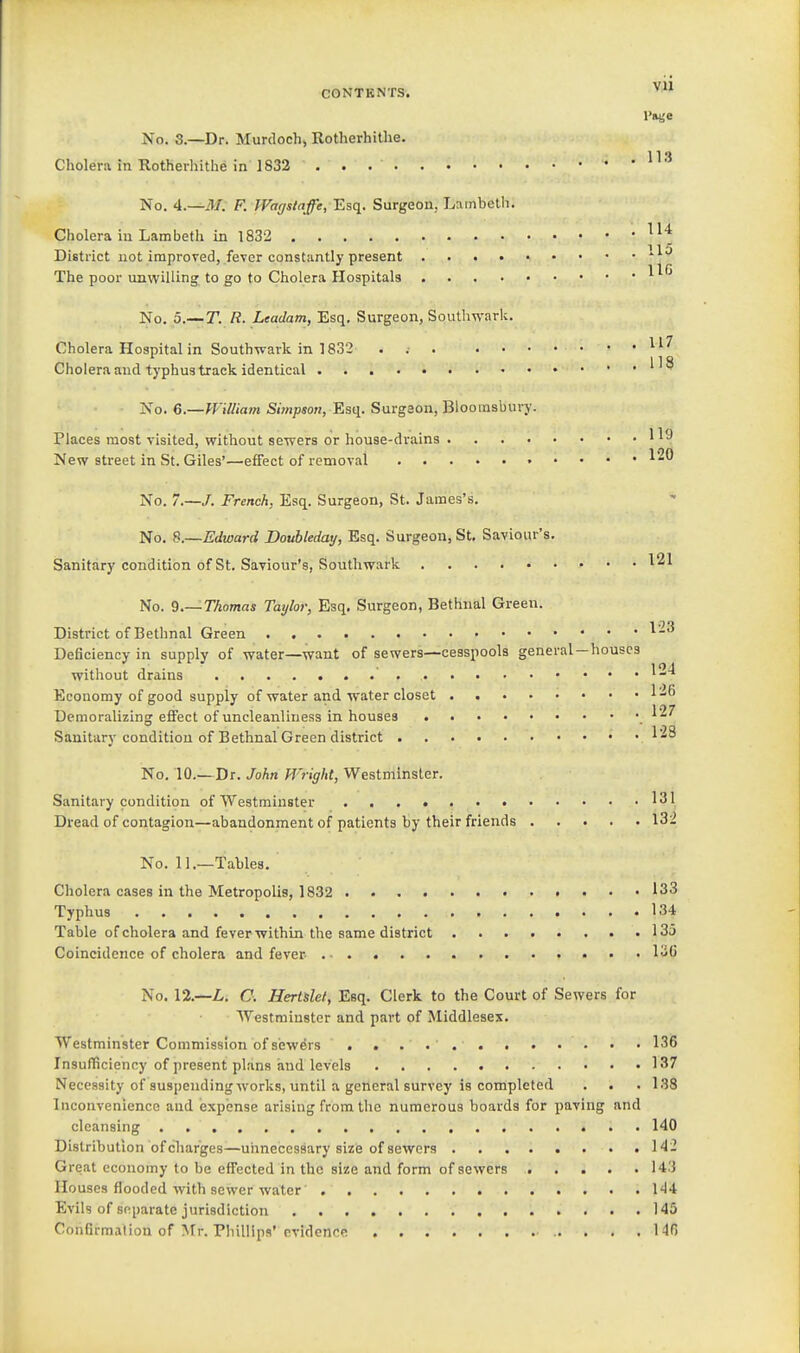 No. 3.—Dr. Murdoch, Rotherhithe. Choleni in Rotherhithe in 1832 . 113 No. 4.—M. F. JFa(/slaffe, 'Esq. Surgeon, Lambeth. Cholera in Lambeth in 1832 15 District not improved, fever constantly present The poor unwilling to go to Cholera Plospitals No. 5.—T. R. Leadam, Esq, Surgeon, Southwark. Cholera Hospital in Southveark in 1832 . Cholera and typhus track identical '  No. 6.—William Simpson,'Esq. Surgeon, Bloomsbury. Places most visited, without sewers or house-drains New street in St. Giles'—effect of removal 120 No. 7.—/. French, Esq. Surgeon, St. James's. No. 8.—Edward Douhleday, Esq. Surgeon, St, Saviour's, Sanitary condition of St. Saviour's, Southwark ^21 No. 9.—Thomas Taylor, Esq. Surgeon, Bethnal Green. District of Bethnal Green Deficiency in supply of water—want of sewers—cesspools general—houses without drains Economy of good supply of water and water closet 1-6 Demoralizing effect of uncleanliness in houses ^27 Sanitary condition of Bethnal Green district ^^^ No. 10.—Dr. John Wright, VVestminsler. Sanitary condition of Westminster 131 Dread of contagion—abandonment of patients by their friends 132 No. 11.—Tables, Cholera cases in the Metropolis, 1832 133 Typhus 134 Table of cholera and fever within the same district 135 Coincidence of cholera and fever- I'i'j No. 12.—L. C, Hertslet, Esq. Clerk to the Court of Sewers for Westminster and part of Middlesex, Westminster Commission of sewers 136 Insufficiency of present plans and levels 137 Necessity of suspending works, until a general survey is completed . . .138 Inconvenience and expense arising from the numerous boards for paving and cleansing . 140 Distribution of charges—unnecessary size of sewers 1<I '- Great economy to be effected in the size and form of sewers 143 Houses flooded with sewer water 1'14 Evils of separate jurisdiction 145 Confirmation of Mr. rhiliips' evidence 140