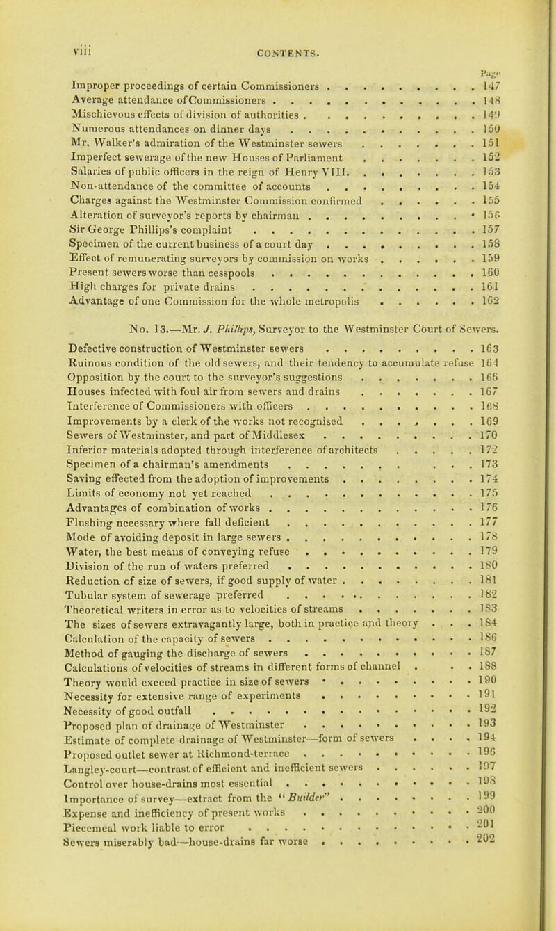 Improper proceedings of certain Commissionei's 147 Average attendance of Commissioners 148 Mischievous effects ofdivision of authorities 14!) Numerous attendances on dinner days 150 Mr. Walker's admiration of the Westminster sewers 151 Imperfect sewerage of the new Houses of Parliament 15'2 Salaries of public officers in the reign of Henry VIII. . 153 Non-attendance of the committee of accounts 154 Cliarges against the Westminster Commission confirmed 1.05 Alteration of surveyor's reports by chairman • 150 Sir George Phillips's complaint 157 Specimen of the current business of a court day 158 Effect of remunerating surveyors by commission on works 159 Present sewers worse than cesspools IGO Higli charges for private drains  161 Advantage of one Commission for the whole metropolis 1G2 No. 13.—Mr. /. Phillips, Surveyor to the Westminster Court of Sewers. Defective construction of Westminster sewers 163 Ruinous condition of the old sewers, and their tendency to accumulate refuse 1G4 Opposition by the court to the surveyor's suggestions 166 Houses infected with foul air from sewers and drains 167 Interference of Commissioners with officers ICS Improvements by a clerk of the works not recognised 169 Sewers of Westminster, and part of Middlesex 170 Inferior materials adopted through interference of architects 172 Specimen of a chairman's amendments ... 173 Saving effected from the adoption of improvements 174 Limits of economy not yet reached 175 Advantages of combination of works 175 Flushing necessary where fall deficient 177 Mode of avoiding deposit in large sewers 178 Water, the best means of conveying refuse 179 Division of the run of waters preferred , 180 Reduction of size of sewers, if good supply of water 181 Tubular system of sewerage preferred 182 Theoretical writers in error as to velocities of streams 1 S3 The sizes of sewers extravagantly large, both in practice and theory . . . 1S4 Calculation of the capacity of sewers 1S6 Method of gauging the discharge of sewers 187 Calculations of velocities of streams in different forms of channel . . . 188 Theory would exeeed practice in size of sewers • 190 Necessity for extensive range of experiments I9l Necessity of good outfall ^^'^ Proposed plan of drainage of Westminster 193 Estimate of complete drainage of Westminster—form of sewers .... 194 Proposed outlet sewer at Richmond-terrace 196 Langley-court—contrast of efficient and inefficient sewers 197 Control over liouse-drains most essential I^S Importance of survey—extract from the Builder l'J9 Expense and ineflficicncy of present works 200 Piecemeal work liable to error -^1 Sewers miserably bad—house-drttina far worse 2^2