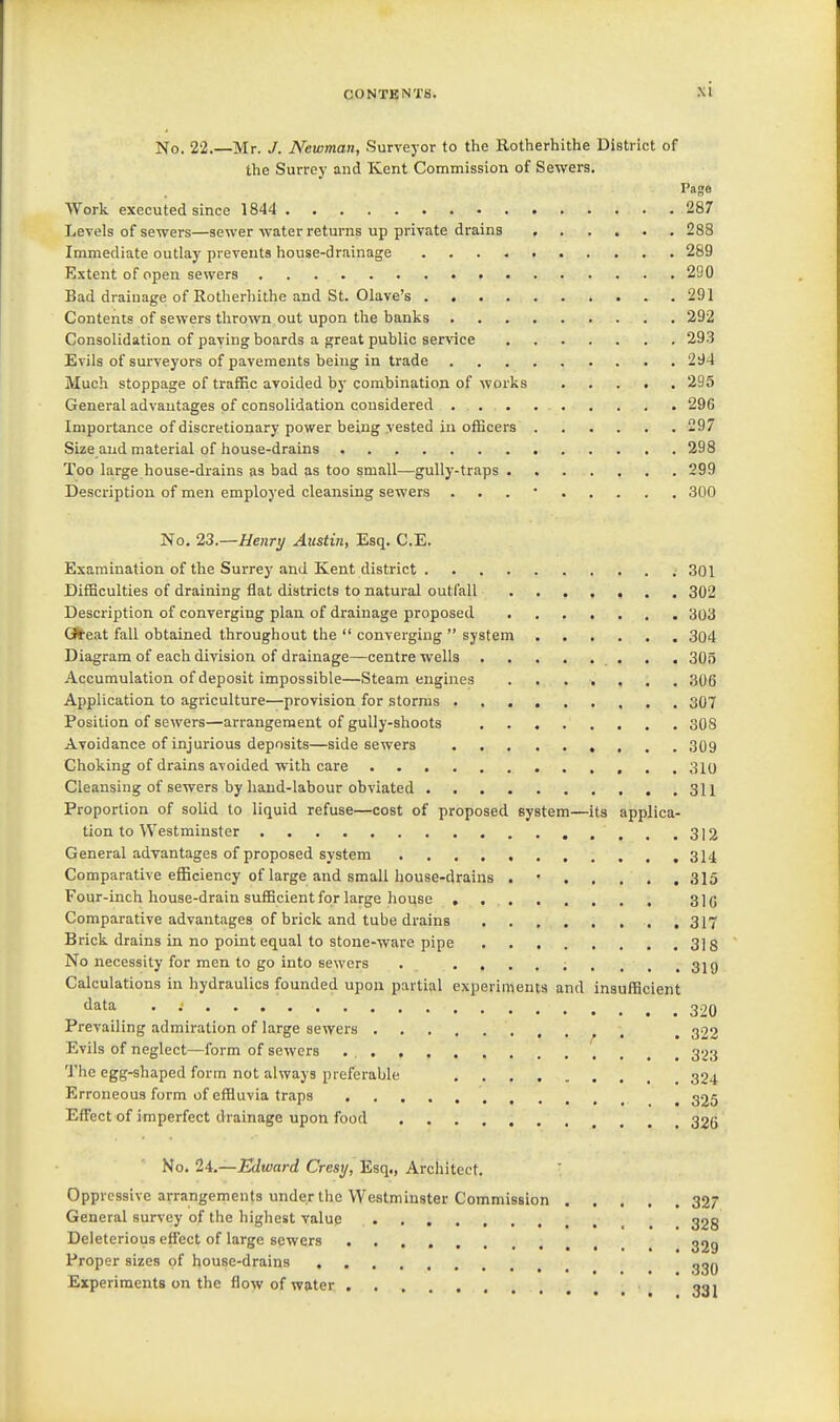 No. 22.—Mr. J. Newman, Surveyor to the Rotherhithe District of the Surrey and Kent Commission of Sewers. Paga Work executed since 1844 287 Levels of sewers—sewer water returns up private drains 288 Immediate outlay prevents house-drainage 289 Extent of open sewers . . . . 290 Bad drainage of Rotherhithe and St. Olave's 291 Contents of sewers thrown out upon tlie banks 292 Consolidation of paving boards a great public ser\-ice 293 Evils of surveyors of pavements being in trade 294 Much stoppage of traffic avoided by combination of works 295 General advantages of consolidation considered 296 Importance of discretionary power being vested in officers 297 Size and material of house-drains 298 Too large house-drains as bad as too small—gully-traps 299 Description of men employed cleansing sewers . . . • 300 No, 23.—Henry Austin, Esq. C.E. Examination of the Surrey and Kent district .301 Difficulties of draining flat districts to natural outfall 302 Description of converging plan of drainage proposed 303 GS'eat fall obtained throughout the  converging  system 304 Diagram of each division of drainage—centre wells 305 Accumulation of deposit impossible—Steam engines 306 Application to agriculture—provision for storms 307 Position of sewers—arrangement of gully-shoots 308 Avoidance of injurious deposits—side sewers 309 Choking of drains avoided with care 310 Cleansing of sewers by hand-labour obviated 311 Proportion of solid to liquid refuse—cost of proposed system—its applica- tion to Westminster .,..312 General advantages of proposed system 314 Comparative eflBciency of large and small house-drains 315 Four-inch house-drain sufficient for large house 31(3 Comparative advantages of brick and tube drains 317 Brick drains in no point equal to stone-ware pipe 318 No necessity for men to go into sewers . •»■...... 31 g Calculations in hydraulics founded upon partial experiments and insufficient <iata . ; 320 Prevailing admiration of large sewers ^ , ^ 322 Evils of neglect—form of sewers . , 323 The egg-shaped form not always preferable 324 Erroneous form of effiuvia traps ^ 325 Effect of imperfect drainage upon food 32Q No. 24.—Edward Crest/, Esq., Architect. ■ Oppressive arrangements under the Westminster Commission 32 General survey of the highest value _ 32g Deleterious effect of large sewers 329 Proper sizes of house-drains g3Q Experiments on the flow of water ggj