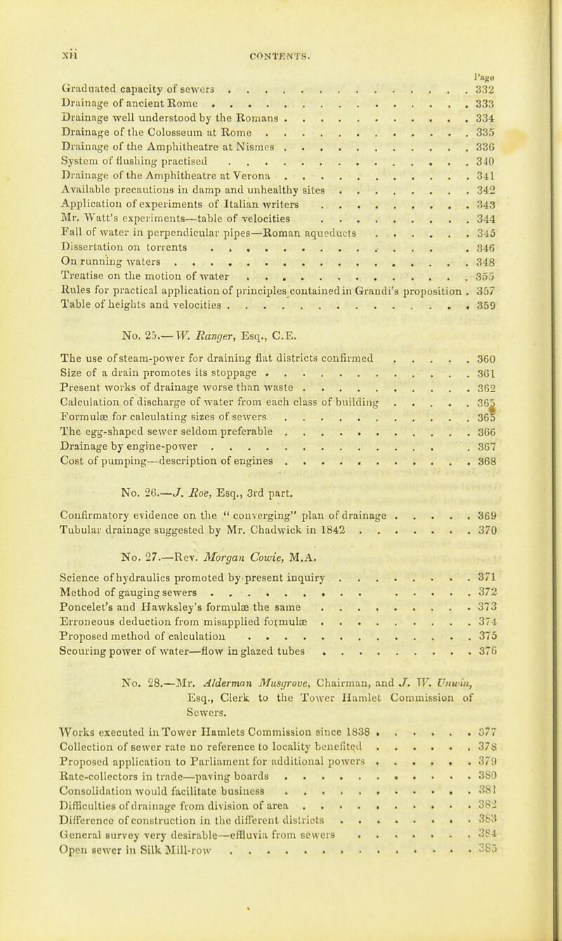 I'agB Graduated capacity of seAvors 332 Drainage of ancient Rome 333 Drainage well understood by the Romans 334 Drainage of the Colosseum at Rome 335 Drainage of the Amphitheatre at Nismcs 336 System of fiushiug practised 340 Drainage of the Amphitheatre at Verona 341 Available precautions in damp and unhealthy sites 342 Application of experiments of Italian writers 343 Mr. Watt's experiments—table of velocities 344 Fall of water in perpendicular pipes—Roman aqueducts 345 Dissertation on torrents .■ . . . . 346 On running waters 348 Treatise on the motion of water 355 Rules for practical application of principles coutainedin Grandi's proposition . 357 Table of heights and velocities 359 No. 2j.—VF. Banger, Esq., C.E. The use of steam-power for draining flat districts confirmed 360 Size of a drain promotes its stoppage 361 Present works of drainage worse than waste 362 Calculation of discharge of water from each class of building 365 Formulse for calculating sizes of sewers 36o The egg-shaped sewer seldom preferable 366 Drainage by engine-power . 367 Cost of pumping—description of engines 368 No. 26.—J. Roe, Esq., 3rd part. Confirmatory evidence on the  converging plan of drainage 369 Tubular drainage suggested by Mr. Chadwick in 1842 370 No. 27.—Rev. Morgan Cowie, M.A. Science of hydraulics promoted by^present inquiry 371 Method of gauging sewers . 372 Poncelet's and Hawksley's formulse the same 373 Erroneous deduction from misapplied formulse 374 Proposed method of calculation 375 Scouring power of water—flow in glazed tubes 370 No. 28.—Mr. Alderman Musgrove, Chairman, and J. W. Vtmin, Esq., Clerk to the Tower Hamlet Commission of Sewers. Works executed in Tower Hamlets Commission since 1838 377 Collection of sewer rate no reference to locality benefiteil 378 Proposed application to Parliament for additional powers ...... 379 Rate-collectors in trade—paving boards 380 Consolidation would facilitate business 381 Difficulties of drainage from division of area 382 DifFerence of construction in the diflerent districts 363 General survey very desirable—effluvia from sewers 3f4 Open sewer in Silk Mill-row 285