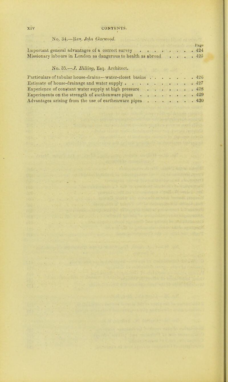 No. 34.—Rev. John Garwood. Iniporlant general advantages of a correct survey . < 424 Missionary labours in London as dangerous to health as abroad .... 42o No. 35.—J. Billing, Esq. Architect. Particulars of tubular house-drains—water-closet basins 426 Estimate of house-drainage and water supply 427 Experience of constant water supply at high pressure 428 Experiments on the strength of earthenware pipes 429 Advantages arising from the use of earthenware pipes 430