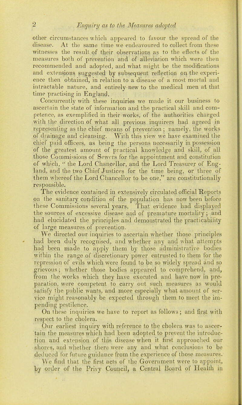 Enquiry as to the Measures adopted other circumstances which appeared to favour the spread of the disease. At the same time we endeavoured to collect from these witnesses the result of their observations as to the effects of the measures both of prevention and of alleviation which were then recommended and adopted, and what might be the modifications and extensions suggested by subsequent reflection on the experi- ence then obtained, in relation to a disease of a most mortal and intractable nature, and entirely new to the medical men at that time practising in England. Concurrently with these inquiries we made it our business to ascertain the state of information and the practical skill and com- petence, as exemplified in their works, of the authorities charged with the direction of what all previous inquirers had agreed in representing as the chief means of prevention ; namely, the works of drainage and cleansinof. With this view we have examined the chief paid officers^ as being the persons necessarily in possession of the greatest amount of practical knowledge and skill, of all those Commissions of Sewers for the appointment and constitution of which,  the Lord Chancellor, and the Lord Treasure;- of Eng- land, and the two Chief Justices for the time being, or three of them whereof the Lord Chancellor to be one, are constitutionally responsible. The evidence contained in extensively circulated official Keports on the sanitary condition of the population has now been before these Commissions several years. That evidence had displayed the sources of excessive disease and of premature mortality; and had elucidated the principles and demonstrated the practicability of large measures of prevention. We directed our inquiries to ascertain whether those principles had been duly recognised, and whether any and what attempts had been made to apply them by those administrative bodies within the range of discretionary power entrusted to them for the repression of evils which were found to be so widely s])read and so grievous; whether those bodies appeared to comprehend, and, from the works which they have executed and have now in pre- paration, were competent to carry out such measures as would satisfy the public wants, and more especially w hat amount of ser- vice might reasonably be expected through them to meet the im- pending pestilence. On these inquiries we have to report as follows; and first with respect to the cholera. Our earliest inquiry with reference to the cholera was to ascer- tain the measures which had been adopted to prevent the introduc- tion and extension of this disease when it first a])proached our shores, and whether there were any and what conclusion'^ to be deduced Ibr future guidance from the experience of those measures. We find that the first acts of the Government were to appoint, by order of the Privy Council, a Central Board of Health in