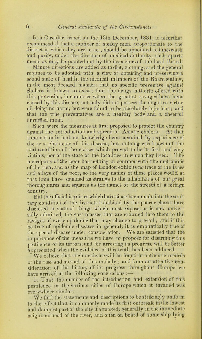 In a Circular issued on the 13th December, 1831, it is further recommended that a number of steady men, proportionate to the district in which they are to act, should be appointed to lime-wash and purify, under the direction of medical authority, such apart- ments as may be pointed out by the inspectors of the local Board. Minute directions are added as to diet, clothing, and the general regimen to be adopted, with a view of obtaining and preserving a sound state of health, the medical members of the Board stating, in the most decided manner, that no specific preventive against cholera is known to exist ; that the drugs hitherto offered with this pretension, in countries where the greatest ravages have been caused by this disease, not only did not possess the negative virtue of doing no harm, but were found to be absolutely injurious; and that the true preventatives are a healthy body and a cheerful unruffled mind. Such were the measures at first proposed to protect the country against the introduction and spread of Asiatic cholera. At that time not only had no knowledge been acquired by experience of the true character of this disease, but nothing was known of the real condition of the classes which proved to be its first and easy victims, nor of the state of the localities in which they lived. The metropolis of the poor has nothing in common with the metropolis of the rich, and as the map of London exhibits no trace of the lanes and alleys of the poor, so the very names of these places would at that time have sounded as strange to the inhabitants of our great thoroughfares and squares as the names of the streets of a foreign country. But the official inquiries which have since been made into the sani- tary condition of the districts inhabited by the poorer classes have disclosed a state of things which must expose, as is now univer- sally admitted, the vast masses that are crowded itito them to the ravages of every epidemic that may chance to prevail; and if this be true of epidemic diseases in general, it is emphatically true of the special disease under consideration. We are satisfied that the importance of the measures we have to propose for disarming this pestilence of its terrors, and for arresting its progress, will be better appreciated when the evidence of this truth has been adduced. We believe that such evidence will be found in authentic records of the rise and spread of this malady; and from an attentive con- sideration of the history of its progress throughout Europe we have arrived at the following conclusions :— 1. That the manner of the introduction and extension of this pestilence in the various cities of Europe which it invaded was everywhere similar. We find the statertients and descriptions to be strikingly uniform to the effect that it commonly made its first outbreak in the lowest and dampest part of the city it attacked, generally in the immediate neighbourhood of the river, and often on board of some ship lying