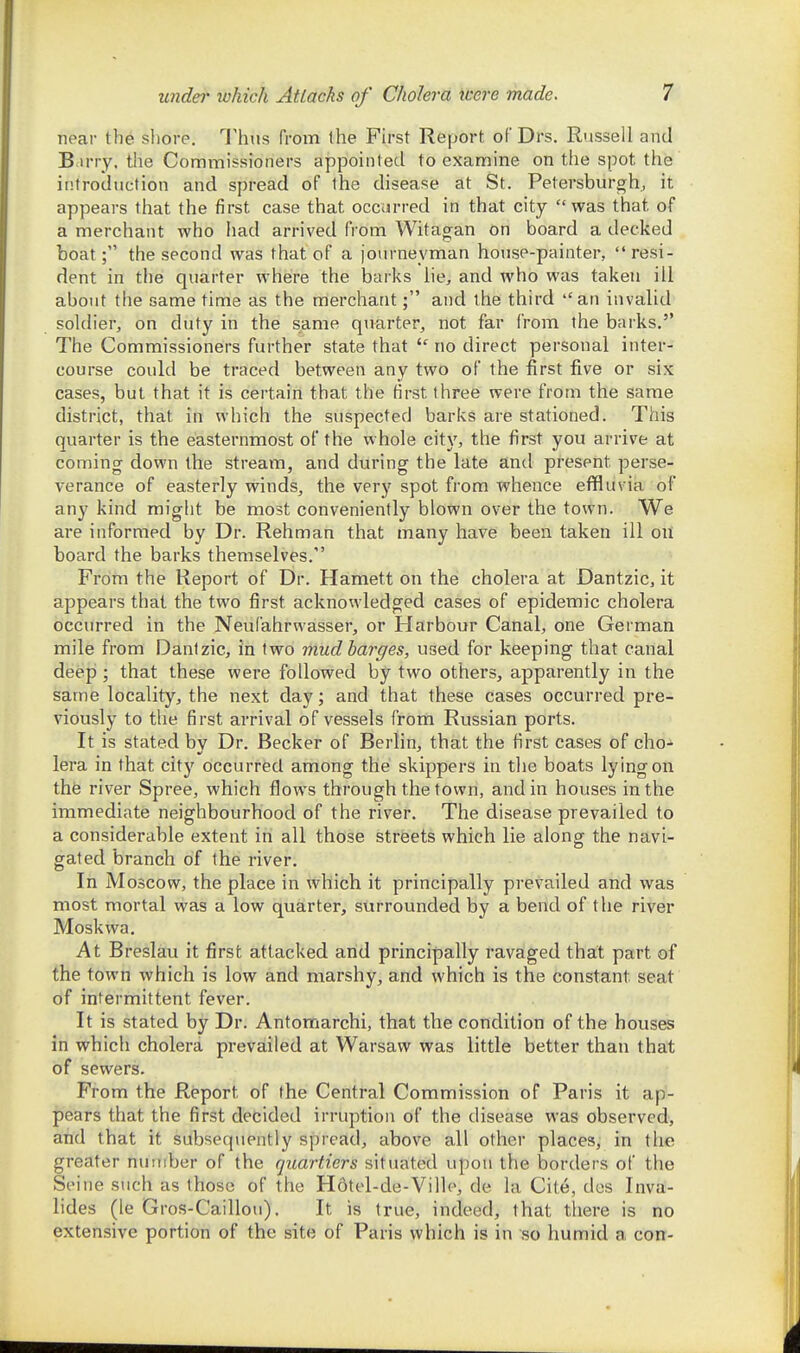 near the sliore. Thus from the First Report of Drs. Russell and B.irry, the Commissioners appointed to examine on the spot the introduction and spread of the disease at St. Petersburgh, it appears that the first case that occurred in that city was that of a merchant who had arrived from Witagan on board a decked boat; the second was that of a journeyman house-painter, resi- dent in the quarter where the barks lie^ and who was taken ill about the same time as the merchant; and the third an invalid soldier, on duty in the same quarter, not far from the barks. The Commissioners further state that no direct personal inter- course could be traced between any two of the first five or six cases, but that it is certain that the first three were from the same district, that in which the suspected barks are stationed. This quarter is the easternmost of the whole city, the first you arrive at coming down the stream, and during the late and present perse- verance of easterly winds, the very spot from whence effluvia of any kind might be most conveniently blown over the town. We are informed by Dr. Rehman that many have been taken ill ou board the barks themselves. From the Report of Dr. Hamett on the cholera at Dantzic, it appears that the two first acknowledged cases of epidemic cholera occurred in the Neufahrnasser, or Harbour Canal, one German mile from Dantzic, in two mud barges, used for keeping that canal deep; that these were followed by two others, apparently in the same locality, the next day; and that these cases occurred pre- viously to the first arrival of vessels from Russian ports. It is stated bv Dr. Becker of Berlin, that the first cases of cho- lera in that city occurred among the skippers in the boats lying on thfe river Spree, which flows through the town, and in houses in the immediate neighbourhood of the river. The disease prevailed to a considerable extent in all those streets which lie along the navi- gated branch of the river. In Moscow, the place in which it principally prevailed and was most mortal was a low quarter, surrounded by a bend of the river Moskwa. At Breslau it first attacked and principally ravaged that part of the town which is low and marshy, and which is the constant seat of intermittent fever. It is stated by Dr. Antomarchi, that the condition of the houses in which cholera prevailed at Warsaw was little better than that of sewers. From the Report of the Central Commission of Paris it ap- pears that the first decided irruption of the disease was observed, and that it subsequently spread, above all other places, in the greater number of the quartiers situated upon the borders of the Seine such as those of the H6tel-de-Ville, de la Cite, des Inva- lides (le Gros-Caillou). It is true, indeed, that there is no extensive portion of the site of Paris which is in so humid a con-