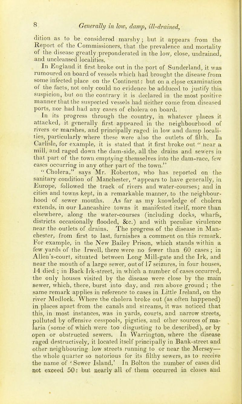 Generally in low, damp, ill-drained. dition as to be considered marshy; but it appears from the Report of the Commissioners, that the prevalence and mortality of the disease greatly preponderated in the low, close, undrained, and uncleansed localities. In England it first broke out in the port of Sunderland, it was rumoured on board of vessels which had brought the disease from some infected place on the Continent: but on a close examination of the facts, not only could no evidence be adduced to justify this, suspicion, but on the contrary it is declared in the most positive manner that the suspected vessels had neither come from diseased ports, nor had had any cases of cholera on board. In its progress through the country, in whatever places it attacked, it generally first appeared in the neighbourhood of rivers or marshes, and principally raged in low and damp locali- ties, particularly where these were also the outlets of filth. la Carlisle, for example, it is stated that it first broke out near a mill, and raged down the dam-side, all the drains and sewers ia that part of the town emptying themselves into the dam-race, few cases occurring in any other part of the town. Cholera, says Mr. Roberton, who has reported on the sanitary condition of Manchester, '* appears to have generally, in Europe, followed the track of rivers and water-courses; and in cities and towns kept, in a remarkable manner, to the neighbour- hood of sewer mouths. As far as my knowledge of cholera extends, in our Lancashire towns it manifested itself, more than elsewhere, along the water-courses (including docks, wharfs, districts occasionally flooded, &c.) and with peculiar virulence near the outlets of drains. The progress of the disease in Man- chester, from first to last, furnishes a comment on this remark. For example, in the New Bailey Prison, which stands within a few yards of the Irwell, there were no fewer than 60 cases; in AUen's-court, situated between Long Mill-gate and the Irk, and near the mouth of a large sewer, out of 17 seizures, in four houses, 14 died ; in Back Irk-street, in which a number of cases occurred, the only houses visited by the disease were close by the main sewer, which, there, burst into day, and ran above ground ; the same remark applies in reference to cases in Little Ireland, on the river Medlock. Where the cholera broke out (as often happened) in places apart from the canals and streams, it was noticed that this, in most instances, was in yards, courts, and narrow streets, polluted by offensive cesspools, pigsties, and other sources of ma- laria (some of which were too disgusting to be described), or by open or obstructed sewers. In Warrington, where the disease raged destructively, it located itself principally in Bank-street and other neighbouring low streets running to or near the Mersey— the whole quarter so notorious for its filthy sewers, as to receive the name of * Sewer Island.' In Bolton the number of cases did not exceed 50: but nearly all of them occurred in closes and