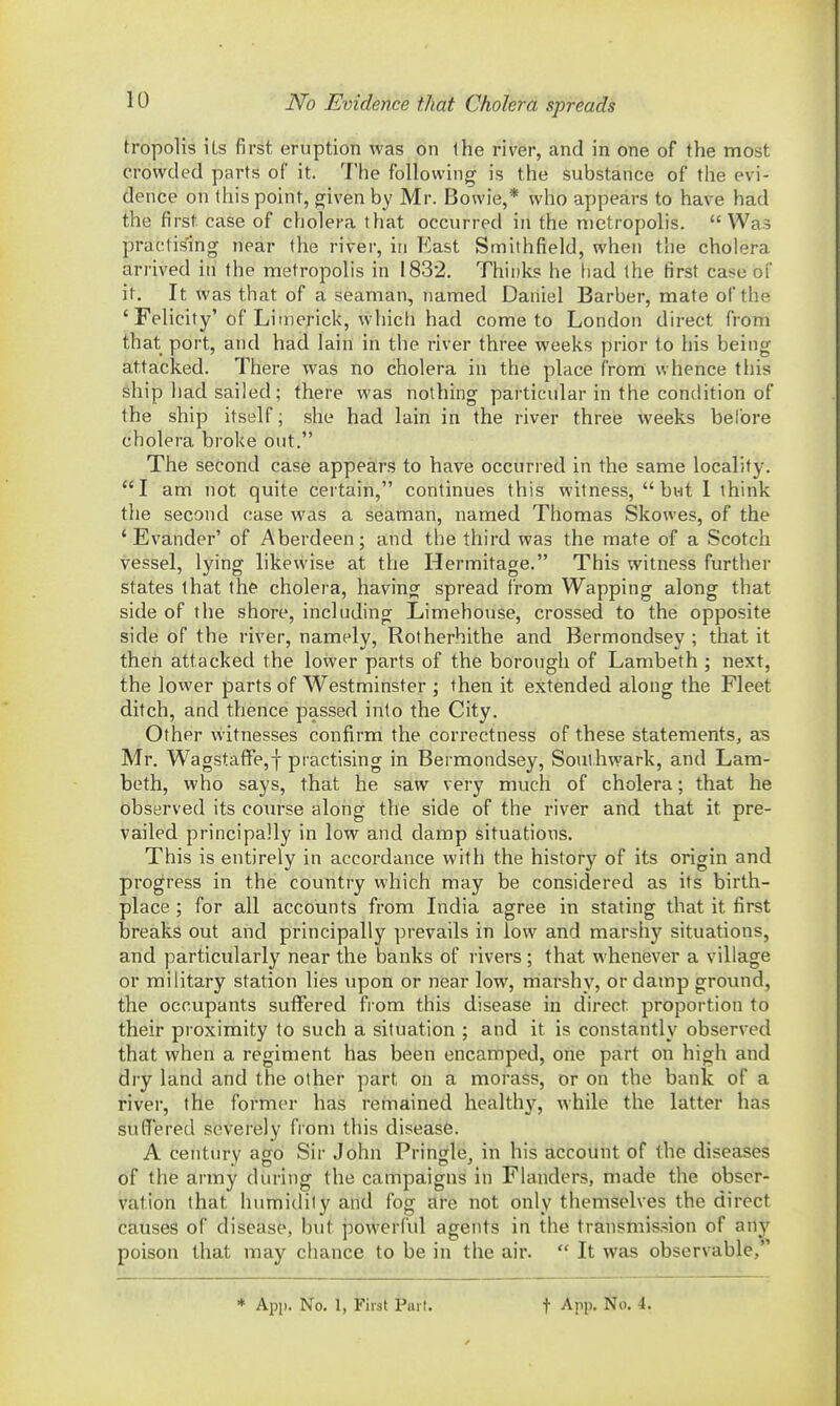 No Evidence that Cholera spreads tropolis its first eruption was on the river, and in one of the most crowded part!5 of it. The following is the substance of the evi- dence on this point, given by Mr. Bowie,* who appears to have had the first case of cholera that occurred in the metropolis.  Was practising near the river, in East Smithfield, when the cholera arrived iti the metropolis in 1832. Thinks he liad the first case of it. It was that of a seaman, named Daniel Barber, mate of the 'Felicity'of Limerick, which had come to London direct from that port, and had lain in the river three weeks prior to his being attacked. There was no cholera in the place from whence this ship had sailed; there was nothing particular in the condition of the ship itself; she had lain in the river three weeks bel'ore cholera broke out. The second case appears to have occurred in the same locality. I am not quite certain, continues this witness, but I think the second case was a seaman, named Thomas Skowes, of the 'Evander' of Aberdeen; and the third was the mate of a Scotch vessel, lying likewise at the Hermitage. This witness further states that the cholera, having spread from Wapping along that side of the shore, including Limehouse, crossed to the opposite side of the river, namely, Rotherhithe and Bermondsey ; that it then attacked the lower parts of the borough of Lambeth ; next, the lower parts of Westminster ; then it extended along the Fleet ditch, and thence passed into the City. Other witnesses confirm the correctness of these statements^ as Mr. WagstafFe, J practising in Bermondsey, Southwark, and Lam- beth, who says, that he saw very much of cholera; that he observed its course along the side of the river and that it pre- vailed principally in low and damp situations. This is entirely in accordance with the history of its origin and progress in the country which may be considered as its birth- place ; for all accounts from India agree in stating that it first breaks out and principally prevails in low and marshy situations, and particularly near the banks of rivers; that whenever a village or military station lies upon or near low, marshy, or damp ground, the occupants suffered fi om this disease in direct proportion to their proximity to such a situation ; and it is constantly observed that when a regiment has been encamped, orie part on high and dry land and the other part on a morass, or on the bank of a river, the former has remained healthy, while the latter has suffered severely from this disease. A century ago Sir John Pringle, in his account of the diseases of the army during the campaigns in Flanders, made the obser- vation that humidity and fog are not only themselves the direct causes of disease, but powerful agents in the transmission of any poison that may chance to be in the air.  It was observable, * App. No, 1, First Part. t App. 1^0. 4.